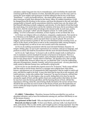 and plans; makes long past sins rise to remembrance; and overwhelms the mind with
conscious guilt from the memory of crime. He holds this power over the soul; and it is
among the most mighty and mysterious of all the influences that he has on the heart.
“Sometimes” - a man can hardly tell how - the mind will be pensive, sad, melancholy;
then conscious of guilt; then alarmed at the future. Often, by sudden transitions, it will
be changed from the frivolous to the serious, and from the pleasant to the sad; and often,
unexpectedly to himself, and by associations which he cannot trace out, the sinner will
find himself reflecting on death. judgment, and eternity. It is the Spirit of God that leads
the mind along. It is not by force; not by the violation of its laws, but in accordance with
those laws, that the mind is thus led along to the eternal world. In such ways, and by
such means, are people “called” into the kingdom of God. To “walk worthy of that
calling,” is to live as becomes a Christian, an heir of glory; to live as Christ did. It is:
(1) To bear our religion with us to all places, companies, employments. Not merely to
be a Christian on the Sabbath, and at the communion table, and in our own land, but
every day, and everywhere, and in any land where we may be placed. We are to live
religion, and not merely to profess it. We are to be Christians in the counting-room, as
well as in the closet; on the farm as well as at the communion table; among strangers,
and in a foreign land, as well as in our own country and in the sanctuary.
(2) It is to do nothing inconsistent with the most elevated Christian character. In
temper, feeling, plan, we are to give expression to no emotion, and use no language, and
perform no deed, that shall be inconsistent with the most elevated Christian character.
(3) It is to do “right always:” to be just to all; to tell the simple truth; to defraud no
one; to maintain a correct standard of morals; to be known to be honest. There is a
correct standard of character and conduct; and a Christian should be a man so living,
that we may always know “exactly where to find him.” He should so live, that we shall
have no doubts that, however others may act, we shall find “him” to be the unflinching
advocate of temperance, chastity, honesty, and of every good work - of every plan that is
really suited to alleviate human woe, and benefit a dying world.
(4) It is to live as one should who expects soon to be “in heaven.” Such a man will feel
that the earth is not his home; that he is a stranger and a pilgrim here; that riches,
honors, and pleasures are of comparatively little importance; that he ought to watch and
pray, and that he ought to be holy. A man who feels that he may die at any moment, will
watch and pray. A man who realizes that “tomorrow” he may be in heaven, will feel that
he ought to be holy. He who begins a day on earth, feeling that at its close he may be
among the angels of God, and the spirits of just men made perfect; that before its close
he may have seen the Saviour glorified, and the burning throne of God, will feel the
importance of living a holy life, and of being wholly devoted to the service of God. Pure
should be the eyes that are soon to look on the throne of God; pure the hands that are
soon to strike the harps of praise in heaven; pure the feet that are to walk the “golden
streets above.”
CLARKE, "I therefore - Therefore, because God has provided for you such an
abundant salvation, and ye have his testimonies among you, and have full liberty to use
all the means of grace;
The prisoner of the Lord - Who am deprived of my liberty for the Lord’s sake.
Beseech you that ye walk - Ye have your liberty, and may walk; I am deprived of
mine, and cannot. This is a fine stroke, and wrought up into a strong argument. You who
are at large can show forth the virtues of him who called you into his marvellous light; I
 