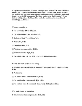 to say of cowards in Rome, “There is nothing Roman in them.” Of many Christians
we may say, “There is nothing Christian in them.” It is not amiss before we serve
the world to put Alexander’s questions to his followers, that would have persuaded
him to run at the Olympic games. “Do kings use to run at the Olympics?” Every
believer is higher than the kings of the earth. He must therefore carry himself
accordingly. (J. Trapp.)
What are we called to
1. The knowledge of God (1Pe_4:9).
2. The faith of Christ (1Co_1:9; Gal_2:6).
3. Holiness of life (1Th_4:7; Rom_7:1).
4. Peace (1Co_7:15).
(1) With God (Rom_5:1).
(2) With our consciences (Act_24:16).
(3) With one another (Eph_4:2).
5. Eternal life (1Pe_3:9; 1Pe_5:10; 1Th_2:12). (Bishop Beveridge.)
What is it to walk worthy of our calling
1. Generally, to carry ourselves as becometh Christians (Php_1:27; Col_1:10; 1Th_
2:12).
2. Particularly--
(1) To believe what Christ asserts (1Jn_5:10).
(2) To trust in what He promiseth (2Co_1:20).
(3) To perform what He commands (Joh_14:15). (Bishop Beveridge.)
Why walk worthy of our calling
1. Otherwise we sham our profession (Heb_6:5).
 