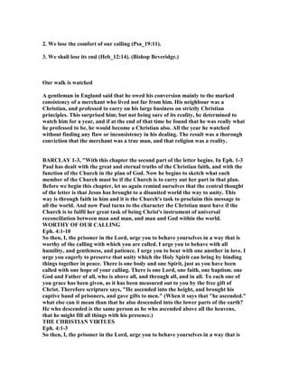 2. We lose the comfort of our calling (Psa_19:11).
3. We shall lose its end (Heb_12:14). (Bishop Beveridge.)
Our walk is watched
A gentleman in England said that he owed his conversion mainly to the marked
consistency of a merchant who lived not far from him. His neighbour was a
Christian, and professed to carry on his large business on strictly Christian
principles. This surprised him; but not being sure of its reality, he determined to
watch him for a year, and if at the end of that time he found that he was really what
he professed to be, he would become a Christian also. All the year he watched
without finding any flaw or inconsistency in his dealing. The result was a thorough
conviction that the merchant was a true man, and that religion was a reality.
BARCLAY 1-3, "With this chapter the second part of the letter begins. In Eph. 1-3
Paul has dealt with the great and eternal truths of the Christian faith, and with the
function of the Church in the plan of God. ow he begins to sketch what each
member of the Church must be if the Church is to carry out her part in that plan.
Before we begin this chapter, let us again remind ourselves that the central thought
of the letter is that Jesus has brought to a disunited world the way to unity. This
way is through faith in him and it is the Church's task to proclaim this message to
all the world. And now Paul turns to the character the Christian must have if the
Church is to fulfil her great task of being Christ's instrument of universal
reconciliation between man and man, and man and God within the world.
WORTHY OF OUR CALLI G
Eph. 4:1-10
So then, I, the prisoner in the Lord, urge you to behave yourselves in a way that is
worthy of the calling with which you are called. I urge you to behave with all
humility, and gentleness, and patience. I urge you to bear with one another in love. I
urge you eagerly to preserve that unity which the Holy Spirit can bring by binding
things together in peace. There is one body and one Spirit, just as you have been
called with one hope of your calling. There is one Lord, one faith, one baptism. one
God and Father of all, who is above all, and through all, and in all. To each one of
you grace has been given, as it has been measured out to you by the free gift of
Christ. Therefore scripture says, "He ascended into the height, and brought his
captive band of prisoners, and gave gifts to men." (When it says that "he ascended."
what else can it mean than that he also descended into the lower parts of the earth?
He who descended is the same person as he who ascended above all the heavens,
that he might fill all things with his presence.)
THE CHRISTIA VIRTUES
Eph. 4:1-3
So then, I, the prisoner in the Lord, urge you to behave yourselves in a way that is
 