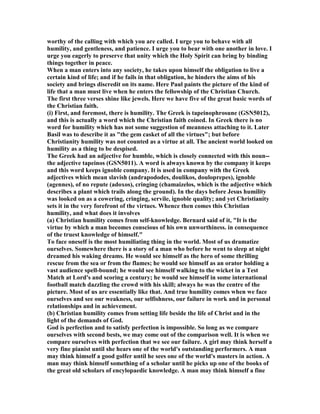 worthy of the calling with which you are called. I urge you to behave with all
humility, and gentleness, and patience. I urge you to bear with one another in love. I
urge you eagerly to preserve that unity which the Holy Spirit can bring by binding
things together in peace.
When a man enters into any society, he takes upon himself the obligation to live a
certain kind of life; and if he fails in that obligation, he hinders the aims of his
society and brings discredit on its name. Here Paul paints the picture of the kind of
life that a man must live when he enters the fellowship of the Christian Church.
The first three verses shine like jewels. Here we have five of the great basic words of
the Christian faith.
(i) First, and foremost, there is humility. The Greek is tapeinophrosune (GS 5012),
and this is actually a word which the Christian faith coined. In Greek there is no
word for humility which has not some suggestion of meanness attaching to it. Later
Basil was to describe it as "the gem casket of all the virtues"; but before
Christianity humility was not counted as a virtue at all. The ancient world looked on
humility as a thing to be despised.
The Greek had an adjective for humble, which is closely connected with this noun--
the adjective tapeinos (GS 5011). A word is always known by the company it keeps
and this word keeps ignoble company. It is used in company with the Greek
adjectives which mean slavish (andrapododes, doulikos, douloprepes), ignoble
(agennes), of no repute (adoxos), cringing (chamaizelos, which is the adjective which
describes a plant which trails along the ground). In the days before Jesus humility
was looked on as a cowering, cringing, servile, ignoble quality; and yet Christianity
sets it in the very forefront of the virtues. Whence then comes this Christian
humility, and what does it involves
(a) Christian humility comes from self-knowledge. Bernard said of it, "It is the
virtue by which a man becomes conscious of his own unworthiness. in consequence
of the truest knowledge of himself."
To face oneself is the most humiliating thing in the world. Most of us dramatize
ourselves. Somewhere there is a story of a man who before he went to sleep at night
dreamed his waking dreams. He would see himself as the hero of some thrilling
rescue from the sea or from the flames; he would see himself as an orator holding a
vast audience spell-bound; he would see himself walking to the wicket in a Test
Match at Lord's and scoring a century; he would see himself in some international
football match dazzling the crowd with his skill; always he was the centre of the
picture. Most of us are essentially like that. And true humility comes when we face
ourselves and see our weakness, our selfishness, our failure in work and in personal
relationships and in achievement.
(b) Christian humility comes from setting life beside the life of Christ and in the
light of the demands of God.
God is perfection and to satisfy perfection is impossible. So long as we compare
ourselves with second bests, we may come out of the comparison well. It is when we
compare ourselves with perfection that we see our failure. A girl may think herself a
very fine pianist until she hears one of the world's outstanding performers. A man
may think himself a good golfer until he sees one of the world's masters in action. A
man may think himself something of a scholar until he picks up one of the books of
the great old scholars of encylopaedic knowledge. A man may think himself a fine
 