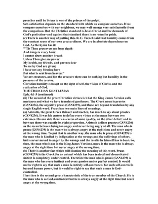 preacher until he listens to one of the princes of the pulpit.
Self-satisfaction depends on the standard with which we compare ourselves. If we
compare ourselves with our neighbour, we may well emerge very satisfactorily from
the comparison. But the Christian standard is Jesus Christ and the demands of
God's perfection--and against that standard there is no room for pride.
(c) There is another way of putting this. R. C. Trench said that humility comes from
the constant sense of our own creatureliness. We are in absolute dependence on
God. As the hymn has it:
"`Tis Thou preservest me from death
And dangers every hour;
I cannot draw another breath
Unless Thou give me power.
My health, my friends, and parents dear
To me by God are given;
I have not any blessing here
But what is sent from heaven."
We are creatures, and for the creature there can be nothing but humility in the
presence of the creator.
Christian humility is based on the sight of self, the vision of Christ, and the
realization of God.
THE CHRISTIA GE TLEMA
Eph. 4:1-3 (continued)
(ii) The second of the great Christian virtues is what the King James Version calls
meekness and what we have translated gentleness. The Greek noun is praotes
(GS 4236), the adjective praus (GS 4239), and these are beyond translation by any
single English word. Praus has two main lines of meanings.
(a) Aristotle, the great Greek thinker and teacher, has much to say about praotes
(GS 4236). It was his custom to define every virtue as the mean between two
extremes. On one side there was excess of some quality, on the other defect; and in
between there was exactly its right proportion. Aristotle defines praotes (GS 4236)
as the mean between being too angry and never being angry at all. The man who is
praus (GS 4239) is the man who is always angry at the right time and never angry
at the wrong time. To put that in another way, the man who is praus (GS 4239) is
the man who is kindled by indignation at the wrongs and the sufferings of others,
but is never moved to anger by the wrongs and the insults he himself has to bear. So,
then, the man who is (as in the King James Version), meek is the man who is always
angry at the right time but never angry at the wrong time.
(b) There is another fact which will illumine the meaning of this word. Praus
(GS 4239) is the Greek for an animal which has been trained and domesticated
until it is completely under control. Therefore the man who is praus (GS 4239) is
the man who has every instinct and every passion under perfect control. It would
not be right to say that such a man is entirely self-controlled, for such self-control is
beyond human power, but it would be right to say that such a man is God-
controlled.
Here then is the second great characteristic of the true member of the Church. He is
the man who is so God-controlled that he is always angry at the right time but never
angry at the wrong time.
 