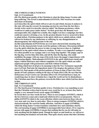 THE U DEFEATABLE PATIE CE
Eph. 4:1-3 (continued)
(iii) The third great quality of the Christian is what the King James Version calls
long-suffering. The Greek is makrothumia (GS 3115). This word has two main
directions of meaning.
(a) It describes the spirit which will never give in and which, because it endures to
the end, will reap the reward. Its meaning can best be seen from the fact that a
Jewish writer used it to describe what he called "the Roman persistency which
would never make peace under defeat." In their great days the Romans were
unconquerable; they might lose a battle, they might even lose a campaign, but they
could not conceive of losing a war. In the greatest disaster it never occurred to them
to admit defeat. Christian patience is the spirit which never admits defeat, which
will not be broken by any misfortune or suffering, by any disappointment or
discouragement, but which persists to the end.
(b) But makrothumia (GS 3115) has an even more characteristic meaning than
that. It is the characteristic Greek word for patience with men. Chrysostom defined
it as the spirit which has the power to take revenge but never does so. Lightfoot
defined it as the spirit which refuses to retaliate. To take a very imperfect analogy--
it is often possible to see a puppy and a very large dog together. The puppy yaps at
the big dog, worries him, bites him, and all the time the big dog, who could
annihilate the puppy with one snap of his teeth, bears the puppy's impertinence with
a forbearing dignity. Makrothumia (GS 3115) is the spirit which bears insult and
injury without bitterness and without complaint. It is the spirit which can suffer
unpleasant people with graciousness and fools without irritation.
The thing which best of all gives its meaning is that the ew Testament repeatedly
uses it of God. Paul asks the impenitent sinner if he despises the patience of God
(Rom.2:4). Paul speaks of the perfect patience of Jesus to him (1Tim.1:16). Peter
speaks of God's patience waiting in the days of oah (1Pet.3:20). He says that the
forbearance of our Lord is our salvation (2Pet.3:15). If God had been a man, he
would long since in sheer irritation have wiped the world out for its disobedience.
The Christian must have the patience towards his fellow men which God has shown
to him.
THE CHRISTIA LOVE
Eph. 4:1-3 (continued)
(iv) The fourth great Christian quality is love. Christian love was something so new
that the Christian writers had to invent a new word for it; or, at least, they had to
employ a very unusual Greek word--agape (GS 0026).
In Greek there are four words for love. There is eros (compare GS 2037), which is
the love between a man and a maid and which involves sexual passion. There is
philia (GS 5373) which is the warm affection which exists between those who are
very near and very dear to each other. There is storge (compare GS 0794) which is
characteristically the word for family affection. And there is agape (GS 0026),
which the King James Version translates sometimes love and sometimes charity.
The real meaning of agape (GS 0026) is unconquerable benevolence. If we regard a
person with agape (GS 0026), it means that nothing that he can do will make us
seek anything but his highest good. Though he injure us and insult us, we will never
feel anything but kindness towards him. That quite clearly means that this Christian
 