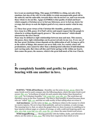 love is not an emotional thing. This agape (GS 0026) is a thing, not only of the
emotions, but also of the will. It is the ability to retain unconquerable good will to
the unlovely and the unlovable, towards those who do not love us, and even towards
those whom we do not like. Agape (GS 0026) is that quality of mind and heart
which compels a Christian never to feel any bitterness, never to feel any desire for
revenge, but always to seek the highest good of every man no matter what he may
be.
(v) These four great virtues of the Christian life--humility, gentleness, patience,
love--issue in a fifth, peace. It is Paul's advice and urgent request that the people to
whom he is writing should eagerly preserve "the sacred oneness" which should
characterize the true Church.
Peace may be defined as right relationships between man and man. This oneness,
this peace, these right relationships can be preserved only in one way. Every one of
the four great Christian virtues depends on the obliteration of self. So long as self is
at the centre of things, this oneness can never fully exist. In a society where self
predominates, men cannot be other than a disintegrated collection of individualistic
and warring units. But when self dies and Christ springs to life within our hearts.
then comes the peace, the oneness, which is the great hall-mark of the true Church.
2
Be completely humble and gentle; be patient,
bearing with one another in love.
BAR ES, "With all lowliness - Humility; see the notes on Act_20:19, where the
same Greek word is used; compare also the following places, where the same Greek word
occurs: Phi_2:3, “in lowliness of mind, let each esteem other better than themselves;”
Col_2:18, “in a voluntary humility;” Col_2:23; Col_3:12; 1Pe_5:5. The word does not
elsewhere occur in the New Testament. The idea is, that humility of mind becomes those
who are “called” Eph_4:1, and that we walk worthy of that calling when we evince it.
And meekness - see the notes on Mat_5:5. Meekness relates to the manner in which
we receive injuries. We are to bear them patiently, and not to retaliate, or seek revenge.
The meaning here is, that; we adorn the gospel when we show its power in enabling us to
bear injuries without anger or a desire of revenge, or with a mild and forgiving spirit; see
2Co_10:1; Gal_5:23; Gal_6:1; 2Ti_2:25; Tit_3:2; where the same Greek word occurs.
With longsuffering, ... - Bearing patiently with the foibles, faults, and infirmities of
others; see the notes on 1Co_13:4. The virtue here required is that which is to be
 