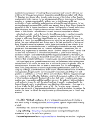 manifested in our manner of receiving the provocations which we meet with from our
brethren. No virtue, perhaps, is more frequently demanded in our contact with others.
We do not go far with any fellow-traveler on the journey of life, before we find there is
great occasion for its exercise. He has a temperament different from our own. He may be
sanguine, or choleric, or melancholy; while we may be just the reverse. He has
peculiarities of taste, and habits, and disposition, which differ much from ours. He has
his own plans and purposes of life, and his own way and time of doing things. He may be
naturally irritable, or he may have been so trained that his modes of speech and conduct
differ much from ours. Neighbors have occasion to remark this in their neighbors;
friends in their friends; kindred in their kindred; one church-member in another.
A husband and wife - such is the imperfection of human nature - can find enough in
each other to embitter life, if they choose to magnify imperfections, and to become
irritated at trifles; and there is no friendship that may not be marred in this way, if we
will allow it. Hence, if we would have life move on smoothly, we must learn to bear and
forbear. We must indulge the friend that we love in the little peculiarities of saying and
doing things which may be important to him, but which may be of little moment to us.
Like children, we must suffer each one to build his play-house in his own way, and not
quarrel with him because he does not think our way the best. All usefulness, and all
comfort, may be prevented by an unkind, a sour, a crabbed temper of mind - a mind that
can bear with no difference of opinion or temperament. A spirit of fault-finding; an
unsatisfied temper; a constant irritability; little inequalities in the look, the temper, or
the manner; a brow cloudy and dissatisfied - your husband or your wife cannot tell why -
will more than neutralize all the good you can do, and render life anything but a blessing.
It is in such gentle and quiet virtues as meekness and forbearance, that the happiness
and usefulness of life consist, far more than in brilliant eloquence, in splendid talent, or
illustrious deeds, that shall send the name to future times. It is the bubbling spring
which flows gently; the little rivulet which glides through the meadow, and which runs
along day and night by the farmhouse, that is useful, rather than the swollen flood or the
roaring cataract. Niagara excites our wonder; and we stand amazed at the power and
greatness of God there, as he “pours it from his hollow hand.” But one Niagara is enough
for a continent or a world; while that same world needs thousands and tens of thousands
of silver fountains, and gently flowing rivulets, that shall water every farm, and every
meadow, and every garden, and that shall flow on, every day and every night, with their
gentle and quiet beauty. So with the acts of our lives. It is not by great deeds only, like
those of Howard - not by great sufferings only, like those of the martyrs - that good is to
be done; it is by the daily and quiet virtues of life - the Christian temper, the meek
forbearance, the spirit of forgiveness in the husband, the wife, the father, the mother, the
brother, the sister, the friend, the neighbor - that good is to be done; and in this all may
be useful.
CLARKE, "With all lowliness - It is by acting as the apostle here directs that a
man walks worthy of this high vocation; ταπεινοφροσυνη signifies subjection or humility
of mind.
Meekness - The opposite to anger and irritability of disposition.
Long-suffering - Μακροθυµια· Long-mindedness - never permitting a trial or
provocation to get to the end of your patience.
Forbearing one another - Ανεχοµενοι αλληλων· Sustaining one another - helping to
 