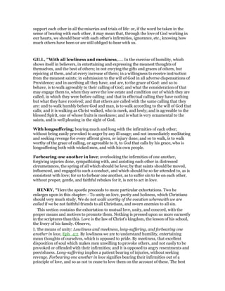 support each other in all the miseries and trials of life: or, if the word be taken in the
sense of bearing with each other, it may mean that, through the love of God working in
our hearts, we should bear with each other’s infirmities, ignorance, etc., knowing how
much others have been or are still obliged to bear with us.
GILL, "With all lowliness and meekness,..... In the exercise of humility, which
shows itself in believers, in entertaining and expressing the meanest thoughts of
themselves, and the best of others; in not envying the gifts and graces of others, but
rejoicing at them, and at every increase of them; in a willingness to receive instruction
from the meanest saints; in submission to the will of God in all adverse dispensations of
Providence; and in ascribing all they have, and are, to the grace of God: and so to
behave, is to walk agreeably to their calling of God; and what the consideration of that
may engage them to, when they serve the low estate and condition out of which they are
called, in which they were before calling: and that in effectual calling they have nothing
but what they have received; and that others are called with the same calling that they
are: and to walk humbly before God and man, is to walk according to the will of God that
calls; and it is walking as Christ walked, who is meek, and lowly; and is agreeable to the
blessed Spirit, one of whose fruits is meekness; and is what is very ornamental to the
saints, and is well pleasing in the sight of God.
With longsuffering; bearing much and long with the infirmities of each other;
without being easily provoked to anger by any ill usage; and not immediately meditating
and seeking revenge for every affront given, or injury done; and so to walk, is to walk
worthy of the grace of calling, or agreeable to it, to God that calls by his grace, who is
longsuffering both with wicked men, and with his own people.
Forbearing one another in love; overlooking the infirmities of one another,
forgiving injuries done, sympathizing with, and assisting each other in distressed
circumstances, the spring of all which should be love; by that saints should be moved,
influenced, and engaged to such a conduct, and which should be so far attended to, as is
consistent with love; for so to forbear one another, as to suffer sin to be on each other,
without proper, gentle, and faithful rebukes for it, is not to act in love.
HE RY, "Here the apostle proceeds to more particular exhortations. Two he
enlarges upon in this chapter: - To unity an love, purity and holiness, which Christians
should very much study. We do not walk worthy of the vocation wherewith we are
called if we be not faithful friends to all Christians, and sworn enemies to all sin.
This section contains the exhortation to mutual love, unity, and concord, with the
proper means and motives to promote them. Nothing is pressed upon us more earnestly
in the scriptures than this. Love is the law of Christ's kingdom, the lesson of his school,
the livery of his family. Observe,
I. The means of unity: Lowliness and meekness, long-suffering, and forbearing one
another in love, Eph_4:2. By lowliness we are to understand humility, entertaining
mean thoughts of ourselves, which is opposed to pride. By meekness, that excellent
disposition of soul which makes men unwilling to provoke others, and not easily to be
provoked or offended with their infirmities; and it is opposed to angry resentments and
peevishness. Long-suffering implies a patient bearing of injuries, without seeking
revenge. Forbearing one another in love signifies bearing their infirmities out of a
principle of love, and so as not to cease to love them on the account of these. The best
 