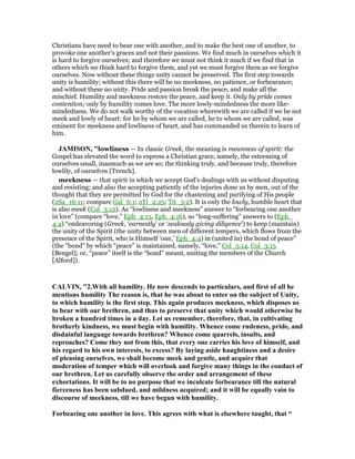 Christians have need to bear one with another, and to make the best one of another, to
provoke one another's graces and not their passions. We find much in ourselves which it
is hard to forgive ourselves; and therefore we must not think it much if we find that in
others which we think hard to forgive them, and yet we must forgive them as we forgive
ourselves. Now without these things unity cannot be preserved. The first step towards
unity is humility; without this there will be no meekness, no patience, or forbearance;
and without these no unity. Pride and passion break the peace, and make all the
mischief. Humility and meekness restore the peace, and keep it. Only by pride comes
contention; only by humility comes love. The more lowly-mindedness the more like-
mindedness. We do not walk worthy of the vocation wherewith we are called if we be not
meek and lowly of heart: for he by whom we are called, he to whom we are called, was
eminent for meekness and lowliness of heart, and has commanded us therein to learn of
him.
JAMISO , "lowliness — In classic Greek, the meaning is meanness of spirit: the
Gospel has elevated the word to express a Christian grace, namely, the esteeming of
ourselves small, inasmuch as we are so; the thinking truly, and because truly, therefore
lowlily, of ourselves [Trench].
meekness — that spirit in which we accept God’s dealings with us without disputing
and resisting; and also the accepting patiently of the injuries done us by men, out of the
thought that they are permitted by God for the chastening and purifying of His people
(2Sa_16:11; compare Gal_6:1; 2Ti_2:25; Tit_3:2). It is only the lowly, humble heart that
is also meek (Col_3:12). As “lowliness and meekness” answer to “forbearing one another
in love” (compare “love,” Eph_4:15, Eph_4:16), so “long-suffering” answers to (Eph_
4:4) “endeavoring (Greek, ‘earnestly’ or ‘zealously giving diligence’) to keep (maintain)
the unity of the Spirit (the unity between men of different tempers, which flows from the
presence of the Spirit, who is Himself ‘one,’ Eph_4:4) in (united in) the bond of peace”
(the “bond” by which “peace” is maintained, namely, “love,” Col_3:14, Col_3:15
[Bengel]; or, “peace” itself is the “bond” meant, uniting the members of the Church
[Alford]).
CALVI , "2.With all humility. He now descends to particulars, and first of all he
mentions humility The reason is, that he was about to enter on the subject of Unity,
to which humility is the first step. This again produces meekness, which disposes us
to bear with our brethren, and thus to preserve that unity which would otherwise be
broken a hundred times in a day. Let us remember, therefore, that, in cultivating
brotherly kindness, we must begin with humility. Whence come rudeness, pride, and
disdainful language towards brethren? Whence come quarrels, insults, and
reproaches? Come they not from this, that every one carries his love of himself, and
his regard to his own interests, to excess? By laying aside haughtiness and a desire
of pleasing ourselves, we shall become meek and gentle, and acquire that
moderation of temper which will overlook and forgive many things in the conduct of
our brethren. Let us carefully observe the order and arrangement of these
exhortations. It will be to no purpose that we inculcate forbearance till the natural
fierceness has been subdued, and mildness acquired; and it will be equally vain to
discourse of meekness, till we have begun with humility.
Forbearing one another in love. This agrees with what is elsewhere taught, that “
 