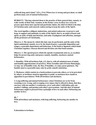 suffereth long and is kind.” (1Co_13:4.) Where love is strong and prevalent, we shall
perform many acts of mutual forbearance.
BURKETT, "Having exhorted them to the practice of their general duty, namely, to
walk worthy of their holy vocation, in the former verse; in these two verses he
presses upon them more special and particular duties, the chief of which is the duty
of Christian unity and concord; endeavouring to keep the unity of the Spirit.
The word signifies a diligent, industrious, and united endeavour, to preserve and
keep, to support and maintain, to unity of the Spirit; that is, an union of heart and
spirit, an unity of faith and doctrine, and unity of judgment and affection, amongst
all the professors of Christianity.
Observe, 2. The means by which this duty may be performed, and the unity of the
Spirit maintained; namely, in or by the bond of peace: a peacable disposition and
temper, a peacable deportment and behaviour, is the bond or ligament which binds
Christians together; whereas discord and division cuts that bond asunder.
Observe, 3. The special graces which the apostle recommends unto us, as excellent
helps for preserving unity and peace; namely, humility, meekness, mutual
forbearance.
1. Humility; With all lowliness Eph_4:2; that is, with all submissiveness of mind,
and humble apprehensions of ourselves. What Tertullus said of Festus flatteringly,
we may say of humility truly, By thee, O humility, we enjoy great quietness. The
humble man is a peaceable man; only by pride cometh contention.
2. Meekness; which consists in a backwardness to provoke others, or to be provoked
by others; as lowliness stood in opposition to pride, so meekness here stands in
opposition to peevishness: With all lowliness and meekness.
3. Long-suffering and mutual forbearance; when Christians are so far from
resenting every wrong, and revenging every injury that is offered to them, that they
can bear with one another's weaknesses, cover each other's infirmities, pity one
another's failings, and pardon each other's provocations. And this duty of mutual
forbearance ought to proceed from a principle of love to each other; forbearing one
another in love.
BI, "
With all lowliness and meekness, with long suffering, forbearing one another in
love.
Exhortation to lowliness
 