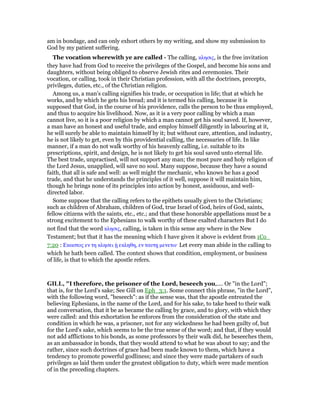 am in bondage, and can only exhort others by my writing, and show my submission to
God by my patient suffering.
The vocation wherewith ye are called - The calling, κλησις, is the free invitation
they have had from God to receive the privileges of the Gospel, and become his sons and
daughters, without being obliged to observe Jewish rites and ceremonies. Their
vocation, or calling, took in their Christian profession, with all the doctrines, precepts,
privileges, duties, etc., of the Christian religion.
Among us, a man’s calling signifies his trade, or occupation in life; that at which he
works, and by which he gets his bread; and it is termed his calling, because it is
supposed that God, in the course of his providence, calls the person to be thus employed,
and thus to acquire his livelihood. Now, as it is a very poor calling by which a man
cannot live, so it is a poor religion by which a man cannot get his soul saved. If, however,
a man have an honest and useful trade, and employ himself diligently in labouring at it,
he will surely be able to maintain himself by it; but without care, attention, and industry,
he is not likely to get, even by this providential calling, the necessaries of life. In like
manner, if a man do not walk worthy of his heavenly calling, i.e. suitable to its
prescriptions, spirit, and design, he is not likely to get his soul saved unto eternal life.
The best trade, unpractised, will not support any man; the most pure and holy religion of
the Lord Jesus, unapplied, will save no soul. Many suppose, because they have a sound
faith, that all is safe and well: as well might the mechanic, who knows he has a good
trade, and that he understands the principles of it well, suppose it will maintain him,
though he brings none of its principles into action by honest, assiduous, and well-
directed labor.
Some suppose that the calling refers to the epithets usually given to the Christians;
such as children of Abraham, children of God, true Israel of God, heirs of God, saints,
fellow citizens with the saints, etc., etc.; and that these honorable appellations must be a
strong excitement to the Ephesians to walk worthy of these exalted characters But I do
not find that the word κλησις, calling, is taken in this sense any where in the New
Testament; but that it has the meaning which I have given it above is evident from 1Co_
7:20 : Εκαστος εν τη κλησει ᇌ εκληθη, εν ταυτᇽ µενετω· Let every man abide in the calling to
which he hath been called. The context shows that condition, employment, or business
of life, is that to which the apostle refers.
GILL, "I therefore, the prisoner of the Lord, beseech you,.... Or "in the Lord";
that is, for the Lord's sake; See Gill on Eph_3:1. Some connect this phrase, "in the Lord",
with the following word, "beseech": as if the sense was, that the apostle entreated the
believing Ephesians, in the name of the Lord, and for his sake, to take heed to their walk
and conversation, that it be as became the calling by grace, and to glory, with which they
were called: and this exhortation he enforces from the consideration of the state and
condition in which he was, a prisoner, not for any wickedness he had been guilty of, but
for the Lord's sake, which seems to be the true sense of the word; and that, if they would
not add afflictions to his bonds, as some professors by their walk did, he beseeches them,
as an ambassador in bonds, that they would attend to what he was about to say; and the
rather, since such doctrines of grace had been made known to them, which have a
tendency to promote powerful godliness; and since they were made partakers of such
privileges as laid them under the greatest obligation to duty, which were made mention
of in the preceding chapters.
 