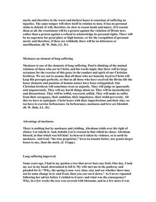 merit, and therefore in the worst and darkest hours is conscious of suffering no
injustice. The same temper will show itself in relation to men. It has no personal
claim to defend. It will, therefore, be slow to resent insult and injury. If it resents
them at all, the resentment will be a protest against the violation of Divine laws
rather than a protest against a refusal to acknowledge its personal rights. There will
be no eagerness for great place or high honour, or for the recognition of personal
merit; and therefore, if these are withheld, there will be no bitterness or
mortification. (R. W. Dale, LL. D.)
Meekness an element of long suffering
Meekness is one of the elements of long suffering. Paul is thinking of the mutual
relations of those who are in Christ, and his words imply that there will be large
occasions for the exercise of this grace in the conduct and spirit of our Christian
brethren. We are not to assume that all those who are honestly loyal to Christ will
keep His precepts perfectly, or that in all those who have received the Divine life the
baser elements and passions of human nature have been extinguished. Our
Christian brethren will sometimes treat us unjustly. They will judge us ignorantly
and ungenerously. They will say harsh things about us. They will be inconsiderate
and discourteous. They will be wilful, wayward, selfish. They will make us suffer
from their arrogance, their ambition, their impatience, their stolid perversity. All
this we have to anticipate. Christ bears with their imperfections and their sins; we
too have to exercise forbearance. In forbearance, meekness and love are blended.
(R. W. Dale, LL. D.)
Advantage of meekness
There is nothing lost by meekness and yielding. Abraham yields over his right of
choice: Lot taketh it. And, behold, Lot is crossed in that which he chose: Abraham
blessed, in that which was left him! As heaven is taken by violence, so is earth by
meekness. And God, “the true proprietor,” loves no tenants better, nor grants larger
leases to any, than the meek. (J. Trapp.)
Long suffering improved
Some years ago, I had in my garden a tree that never bore any fruit. One day, I took
my axe in my hand, determined to fell it. My wife met me in the pathway and
pleaded for it: “Why, the spring is now very close, stay and see whether there may
not be some change in it: and if not, then you can cut it down.” As I never repented
following her advice before I yielded to it now: and what was the consequence?
Why, in a few weeks the tree was covered with blossoms, and in a few more it was
 