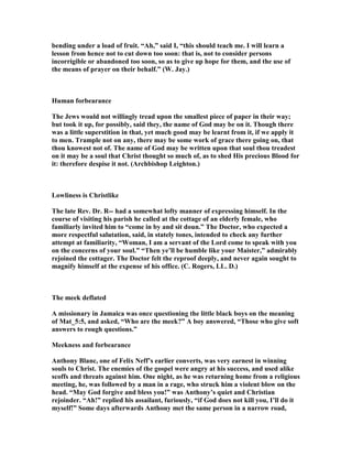 bending under a load of fruit. “Ah,” said I, “this should teach me. I will learn a
lesson from hence not to cut down too soon: that is, not to consider persons
incorrigible or abandoned too soon, so as to give up hope for them, and the use of
the means of prayer on their behalf.” (W. Jay.)
Human forbearance
The Jews would not willingly tread upon the smallest piece of paper in their way;
but took it up, for possibly, said they, the name of God may be on it. Though there
was a little superstition in that, yet much good may be learnt from it, if we apply it
to men. Trample not on any, there may be some work of grace there going on, that
thou knowest not of. The name of God may be written upon that soul thou treadest
on it may be a soul that Christ thought so much of, as to shed His precious Blood for
it: therefore despise it not. (Archbishop Leighton.)
Lowliness is Christlike
The late Rev. Dr. R-- had a somewhat lofty manner of expressing himself. In the
course of visiting his parish he called at the cottage of an elderly female, who
familiarly invited him to “come in by and sit doun.” The Doctor, who expected a
more respectful salutation, said, in stately tones, intended to check any further
attempt at familiarity, “Woman, I am a servant of the Lord come to speak with you
on the concerns of your soul.” “Then ye’ll be humble like your Maister,” admirably
rejoined the cottager. The Doctor felt the reproof deeply, and never again sought to
magnify himself at the expense of his office. (C. Rogers, LL. D.)
The meek deflated
A missionary in Jamaica was once questioning the little black boys on the meaning
of Mat_5:5, and asked, “Who are the meek?” A boy answered, “Those who give soft
answers to rough questions.”
Meekness and forbearance
Anthony Blanc, one of Felix eff’s earlier converts, was very earnest in winning
souls to Christ. The enemies of the gospel were angry at his success, and used alike
scoffs and threats against him. One night, as he was returning home from a religious
meeting, he, was followed by a man in a rage, who struck him a violent blow on the
head. “May God forgive and bless you!” was Anthony’s quiet and Christian
rejoinder. “Ah!” replied his assailant, furiously, “if God does not kill you, I’ll do it
myself!” Some days afterwards Anthony met the same person in a narrow road,
 