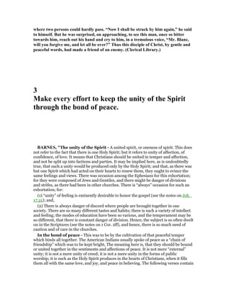 where two persons could hardly pass. “ ow I shall be struck by him again,” he said
to himself. But he was surprised, on approaching, to see this man, once so bitter
towards him, reach out his hand and cry to him, in a tremulous voice, “Mr. Blanc,
will you forgive me, and let all be over?” Thus this disciple of Christ, by gentle and
peaceful words, had made a friend of an enemy. (Clerical Library.)
3
Make every effort to keep the unity of the Spirit
through the bond of peace.
BAR ES, "The unity of the Spirit - A united spirit, or oneness of spirit. This does
not refer to the fact that there is one Holy Spirit; but it refers to unity of affection, of
confidence, of love. It means that Christians should be united in temper and affection,
and not be split up into factions and parties. It may be implied here, as is undoubtedly
true, that such a unity would be produced only by the Holy Spirit; and that, as there was
but one Spirit which had acted on their hearts to renew them, they ought to evince the
same feelings and views. There was occasion among the Ephesians for this exhortation;
for they were composed of Jews and Gentiles, and there might be danger of divisions
and strifes, as there had been in other churches. There is “always” occasion for such an
exhortation; for:
(1) “unity” of feeling is eminently desirable to honor the gospel (see the notes on Joh_
17:21); and,
(2) There is always danger of discord where people are brought together in one
society. There are so many different tastes and habits; there is such a variety of intellect
and feeling; the modes of education have been so various, and the temperament may be
so different, that there is constant danger of division. Hence, the subject is so often dwelt
on in the Scriptures (see the notes on 1 Cor. 2ff), and hence, there is so much need of
caution and of care in the churches.
In the bond of peace - This was to be by the cultivation of that peaceful temper
which binds all together. The American Indians usually spoke of peace as a “chain of
friendship” which was to be kept bright, The meaning here is, that they should be bound
or united together in the sentiments and affections of peace. It is not mere “external”
unity; it is not a mere unity of creed; it is not a mere unity in the forms of public
worship; it is such as the Holy Spirit produces in the hearts of Christians, when it fills
them all with the same love, and joy, and peace in believing. The following verses contain
 