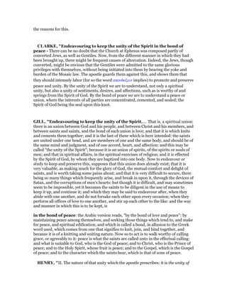 the reasons for this.
CLARKE, "Endeavouring to keep the unity of the Spirit in the bond of
peace - There can be no doubt that the Church at Ephesus was composed partly of
converted Jews, as well as Gentiles. Now, from the different manner in which they had
been brought up, there might be frequent causes of altercation. Indeed, the Jews, though
converted, might be envious that the Gentiles were admitted to the same glorious
privileges with themselves, without being initiated into them by bearing the yoke and
burden of the Mosaic law. The apostle guards them against this, and shows them that
they should intensely labor (for so the word σπουδαζειν implies) to promote and preserve
peace and unity. By the unity of the Spirit we are to understand, not only a spiritual
unity, but also a unity of sentiments, desires, and affections, such as is worthy of and
springs from the Spirit of God. By the bond of peace we are to understand a peace or
union, where the interests of all parties are concentrated, cemented, and sealed; the
Spirit of God being the seal upon this knot.
GILL, "Endeavouring to keep the unity of the Spirit,.... That is, a spiritual union:
there is an union between God and his people, and between Christ and his members, and
between saints and saints, and the bond of each union is love; and that it is which knits
and cements them together; and it is the last of these which is here intended: the saints
are united under one head, and are members of one and the same body, and should be of
the same mind and judgment, and of one accord, heart, and affection: and this may be
called "the unity of the Spirit"; because it is an union of spirits, of the spirits or souls of
men; and that in spiritual affairs, in the spiritual exercises of religion; and it is effected
by the Spirit of God, by whom they are baptized into one body. Now to endeavour or
study to keep and preserve this, supposes that this union does already exist; that it is
very valuable, as making much for the glory of God, the mutual comfort and delight of
saints, and is worth taking some pains about; and that it is very difficult to secure, there
being so many things which frequently arise, and break in upon it, through the devices of
Satan, and the corruptions of men's hearts: but though it is difficult, and may sometimes
seem to be impossible, yet it becomes the saints to be diligent in the use of means to
keep it up, and continue it; and which they may be said to endeavour after, when they
abide with one another, and do not forsake each other upon every occasion; when they
perform all offices of love to one another, and stir up each other to the like: and the way
and manner in which this is to be kept, is
in the bond of peace: the Arabic version reads, "by the bond of love and peace": by
maintaining peace among themselves, and seeking those things which tend to, and make
for peace, and spiritual edification; and which is called a bond, in allusion to the Greek
word used, which comes from one that signifies to knit, join, and bind together, and
because it is of a knitting and uniting nature. Now so to act is to walk worthy of calling
grace, or agreeably to it: peace is what the saints are called unto in the effectual calling:
and what is suitable to God, who is the God of peace; and to Christ, who is the Prince of
peace; and to the Holy Spirit, whose fruit is peace; and to the Gospel, which is the Gospel
of peace; and to the character which the saints bear, which is that of sons of peace.
HE RY, "II. The nature of that unity which the apostle prescribes: it is the unity of
 