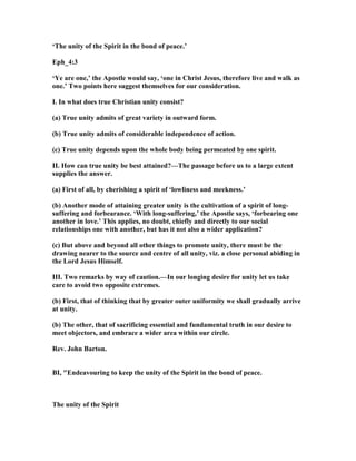 ‘The unity of the Spirit in the bond of peace.’
Eph_4:3
‘Ye are one,’ the Apostle would say, ‘one in Christ Jesus, therefore live and walk as
one.’ Two points here suggest themselves for our consideration.
I. In what does true Christian unity consist?
(a) True unity admits of great variety in outward form.
(b) True unity admits of considerable independence of action.
(c) True unity depends upon the whole body being permeated by one spirit.
II. How can true unity be best attained?—The passage before us to a large extent
supplies the answer.
(a) First of all, by cherishing a spirit of ‘lowliness and meekness.’
(b) Another mode of attaining greater unity is the cultivation of a spirit of long-
suffering and forbearance. ‘With long-suffering,’ the Apostle says, ‘forbearing one
another in love.’ This applies, no doubt, chiefly and directly to our social
relationships one with another, but has it not also a wider application?
(c) But above and beyond all other things to promote unity, there must be the
drawing nearer to the source and centre of all unity, viz. a close personal abiding in
the Lord Jesus Himself.
III. Two remarks by way of caution.—In our longing desire for unity let us take
care to avoid two opposite extremes.
(b) First, that of thinking that by greater outer uniformity we shall gradually arrive
at unity.
(b) The other, that of sacrificing essential and fundamental truth in our desire to
meet objectors, and embrace a wider area within our circle.
Rev. John Barton.
BI, "Endeavouring to keep the unity of the Spirit in the bond of peace.
The unity of the Spirit
 