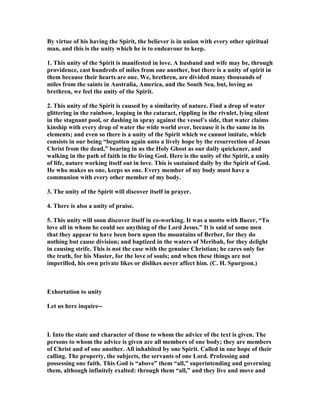 By virtue of his having the Spirit, the believer is in union with every other spiritual
man, and this is the unity which he is to endeavour to keep.
1. This unity of the Spirit is manifested in love. A husband and wife may be, through
providence, cast hundreds of miles from one another, but there is a unity of spirit in
them because their hearts are one. We, brethren, are divided many thousands of
miles from the saints in Australia, America, and the South Sea, but, loving as
brethren, we feel the unity of the Spirit.
2. This unity of the Spirit is caused by a similarity of nature. Find a drop of water
glittering in the rainbow, leaping in the cataract, rippling in the rivulet, lying silent
in the stagnant pool, or dashing in spray against the vessel’s side, that water claims
kinship with every drop of water the wide world over, because it is the same in its
elements; and even so there is a unity of the Spirit which we cannot imitate, which
consists in our being “begotten again unto a lively hope by the resurrection of Jesus
Christ from the dead,” bearing in us the Holy Ghost as our daily quickener, and
walking in the path of faith in the living God. Here is the unity of the Spirit, a unity
of life, nature working itself out in love. This is sustained daily by the Spirit of God.
He who makes us one, keeps us one. Every member of my body must have a
communion with every other member of my body.
3. The unity of the Spirit will discover itself in prayer.
4. There is also a unity of praise.
5. This unity will soon discover itself in co-working. It was a motto with Bucer, “To
love all in whom he could see anything of the Lord Jesus.” It is said of some men
that they appear to have been born upon the mountains of Berber, for they do
nothing but cause division; and baptized in the waters of Meribah, for they delight
in causing strife. This is not the case with the genuine Christian; he cares only for
the truth, for his Master, for the love of souls; and when these things are not
imperilled, his own private likes or dislikes never affect him. (C. H. Spurgeon.)
Exhortation to unity
Let us here inquire--
I. Into the state and character of those to whom the advice of the text is given. The
persons to whom the advice is given are all members of one body; they are members
of Christ and of one another. All inhabited by one Spirit. Called in one hope of their
calling. The property, the subjects, the servants of one Lord. Professing and
possessing one faith. This God is “above” them “all,” superintending and governing
them, although infinitely exalted: through them “all,” and they live and move and
 