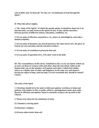 exist in Him; and “in them all,” for they are “an habitation of God through the
Spirit.”
II. What this advice implies.
1. The “unity of the Spirit,” of which the apostle speaks, it should be observed, is an
internal unity, an unity between the spirits of men. It may subsist, therefore,
between persons of different nations, educations, conditions, etc.
2. It is an unity of affection--mutual love, viz., desire of, and delight in, each other--
mutual sympathy.
3. It is an unity of intention; one and all must have the same end in view, the glory of
God in our own salvation, and the salvation of others.
4. It is an unity of resolution to prosecute that end.
5. It is an unity of operation (1Co_3:9), their work in the field.
III. The reasonableness of this advice. Inhabited as they are by one Spirit, which can
no more set them at variance with each other, than the soul which resides in the
human body can set the members of it against each other. Called from similar
misery to a similar state of safety and happiness, in the same way and manner:
having one object of hope, and one hope, is it not reasonable they should be united?
(Anon.)
The unity of the Spirit
1. Christians should strive for unity in faith and opinion. Lowliness of mind and
patience will conduce to this; as pride, self-love, and impatience make men easily
dissent in affection and opinion. Satan is constantly trying to stir up strife in the
Church.
2. Means to be taken for the attainment of unity.
(1) Abandon a striving spirit.
(2) Renounce vainglory.
(3) Esteem others better than self.
 