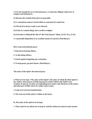 3. It is not enough for us to entertain peace; we must give diligent endeavour to
compass and maintain it.
(1) Because the wisdom from above is peaceable.
(2) A contentious nature is bred within us, and must be rooted out.
(3) The devil is always ready to sow discord.
(4) Unity is a comely thing, and a credit to religion.
(5) God takes to Himself the title of “the God of peace” (Rom_15:33; 1Co_13:11).
4. A peaceable disposition is an excellent means of concord. (Paul Bayne.)
How to get and maintain peace
1 Take heed of giving offence.
2. Avoid taking offence.
3. Guard against beginning any contention.
4. To keep peace, get pure hearts. (Paul Bayne.)
The unity of the Spirit: the bond of peace
I. What is to be kept. “The unity of the Spirit”--the unity of which the Holy Spirit is
the Author: that oneness of believing men in Christ which is the Spirit’s new
creation. It must be an unity corresponding in its nature and character to the nature
and character of Him who is its Author and Creator.
1. Look at its outward manifestation.
2. The real seat of this unity is within, in the heart.
II. The unity of the spirit is to be kept.
1. There must be an endeavour to keep it. And the endeavour must be most earnest
 