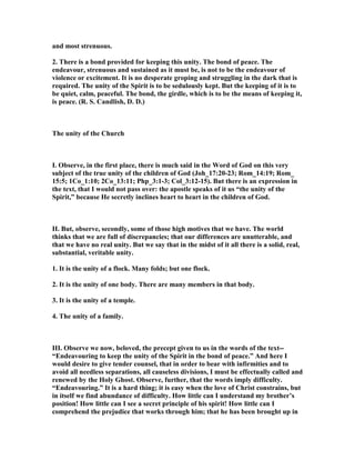and most strenuous.
2. There is a bond provided for keeping this unity. The bond of peace. The
endeavour, strenuous and sustained as it must be, is not to be the endeavour of
violence or excitement. It is no desperate groping and struggling in the dark that is
required. The unity of the Spirit is to be sedulously kept. But the keeping of it is to
be quiet, calm, peaceful. The bond, the girdle, which is to be the means of keeping it,
is peace. (R. S. Candlish, D. D.)
The unity of the Church
I. Observe, in the first place, there is much said in the Word of God on this very
subject of the true unity of the children of God (Joh_17:20-23; Rom_14:19; Rom_
15:5; 1Co_1:10; 2Co_13:11; Php_3:1-3; Col_3:12-15). But there is an expression in
the text, that I would not pass over: the apostle speaks of it us “the unity of the
Spirit,” because He secretly inclines heart to heart in the children of God.
II. But, observe, secondly, some of those high motives that we have. The world
thinks that we are full of discrepancies; that our differences are unutterable, and
that we have no real unity. But we say that in the midst of it all there is a solid, real,
substantial, veritable unity.
1. It is the unity of a flock. Many folds; but one flock.
2. It is the unity of one body. There are many members in that body.
3. It is the unity of a temple.
4. The unity of a family.
III. Observe we now, beloved, the precept given to us in the words of the text--
“Endeavouring to keep the unity of the Spirit in the bond of peace.” And here I
would desire to give tender counsel, that in order to bear with infirmities and to
avoid all needless separations, all causeless divisions, I must be effectually called and
renewed by the Holy Ghost. Observe, further, that the words imply difficulty.
“Endeavouring.” It is a hard thing; it is easy when the love of Christ constrains, but
in itself we find abundance of difficulty. How little can I understand my brother’s
position! How little can I see a secret principle of his spirit! How little can I
comprehend the prejudice that works through him; that he has been brought up in
 