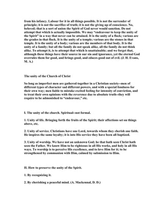 from his infancy. Labour for it in all things possible. It is not the surrender of
principle; it is not the sacrifice of truth; it is not the giving up of conscience. o,
beloved; that is a sort of union the Spirit of God never would sanction. Do not
attempt that which is actually impossible. We may “endeavour to keep the unity of
the Spirit” in a way that never can be attained. It is the unity of a flock; various are
the grades in that flock. It is the unity of a temple; various are the stones in that
temple. It is the unity of a body; various are the members of that body. It is the
unity of a family; but all the family do not speak alike, all the family do not think
alike. To attempt it, is to attempt that which is unattainable; and we forget that,
although these things have their source in our sin and ignorance, yet the eternal God
overrules them for good, and brings good, and educes good out of evil. (J. H. Evans,
M. A.)
The unity of the Church of Christ
So long as imperfect men are gathered together in a Christian society--men of
different types of character sad different powers, and with a special fondness for
their own way; men liable to mistake excited feeling for intensity of conviction, and
to treat their own opinions with the reverence due to absolute truth--they will
require to be admonished to “endeavour,” etc.
I. The unity of the church. Spiritual--not formal.
1. Unity of life. Bringing forth the fruits of the Spirit; their affections set on things
above, etc.
2. Unity of service. Christians have one Lord, towards whom they cherish one faith.
He inspires the same loyalty; it is into His service they have been all baptized.
3. Unity of worship. We have not an unknown God; he that hath seen Christ hath
seen the Father. We know Him to be righteous in all His works, and holy in all His
ways. To worship is to perceive His excellence, and to love Him for it; to be
strengthened by communion with Him, calmed by submission to Him.
II. How to preserve the unity of the Spirit.
1. By recognizing it.
2. By cherishing a peaceful mind. (A. Mackennal, D. D.)
 