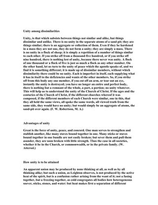 Unity among dissimilarities
Unity, is that which subsists between things not similar and alike, but things
dissimilar and unlike. There is no unity in the separate atoms of a sand pit; they are
things similar; there is an aggregate or collection of them. Even if they be hardened
in a mass they are not one, they do not form a unity; they are simply a mass. There
is no unity in a flock of sheep; it is simply a repetition of a number of things similar
to each other. If you strike off from a thousand five hundred, or if you strike off
nine hundred, there is nothing lest of unity, because there never was unity. A flock
of one thousand or a flock of five is just as much a flock as any other number. On
the other hand, let us turn to the unity of peace which the apostle speaks of, and we
find it is something different; it is made up of dissimilar members, without which
dissimilarity there could be no unity. Each is imperfect in itself, each supplying what
it has in itself to the deficiencies and wants of the other members. So, if you strike
off from this body any one member, if you cut off an arm, or tear out an eye,
instantly the unity is destroyed; you have no longer an entire and perfect body,
there is nothing but a remnant of the whole, a part, a portion; no unity whatever.
This will help us to understand the unity of the Church of Christ. If the ages and the
centuries of the Church of Christ, if the different churches whereof it was
composed, if the different members of each Church were similar, one in this, that
they all held the same views, all spoke the same words, all viewed truth from the
same side, they would have no unity; but would simply be an aggregate of atoms, the
sand-pit over again. (F. W. Robertson, M. A.)
Advantages of unity
Great is the force of unity, peace, and concord. One man serves to strengthen and
stablish another, like many staves bound together in one. Many sticks or staves
bound together in one bundle are not easily broken; but sever them and pull them
asunder, they are soon broken with little strength. Thus the case in all societies,
whether it be in the Church, or commonwealth, or in the private family. (W.
Attersol.)
How unity is to be attained
An apparent union may be produced by none thinking at all, as well as by all
thinking alike; but such a union, as Leighton observes, is not produced by the active
heat of the spirit, but is a confusion rather arising from the want of it; not a fusing
together, but a freezing together, as cold congregates all bodies how heterogeneous
soever, sticks, stones, and water: but heat makes first a separation of different
 