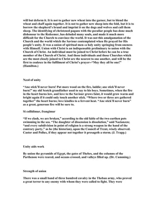 will but deform it. It is not to gather new wheat into the garner, but to blend the
wheat and chaff again together. It is not to gather new sheep into the fold, but it is to
borrow the shepherd’s brand and imprint it on the dogs and wolves and call them
sheep. The identifying of christened pagans with the peculiar people has done much
dishonour to the Redeemer, has deluded many souls, and made it much more
difficult for the Church to convince the world. It was not this amalgamation of the
Church and the world which the Saviour contemplated when He prayed for His
people’s unity. It was a union of spiritual men--a holy unity springing from oneness
with Himself. Union with Christ is an indispensable preliminary to union with the
Church of Christ. An individual must be joined to Christ before he can be a true
member of the Church of Christ. And those individuals and those Churches which
are the most closely joined to Christ are the nearest to one another, and will be the
first to coalesce in the fulfilment of Christ’s prayer--“May they all be one!”
(Hamilton.)
eed of unity
“Ane stick’ll never burn! Put more wood on the fire, laddie; ane stick’ll never
burn!” my old Scotch grandfather used to say to his boys. Sometimes, when the fire
in the heart burns low, and love to the Saviour grows faint, it would grow warm and
bright again if it could only touch another stick. “Where two or three are gathered
together” the heart burns; love kindles to a fervent heat. “Ane stick’ll never burn”
as a great, generous fire will be sure to.
Si collidimur, frangimur
“If we clash, we are broken,” according to the old fable of the two earthen pots
swimming in the sea. “The daughter of dissension is dissolution,” said azianzen;
“and every subdivision in point of religion is a strong weapon in the hand of the
contrary party,” as he (the historian), upon the Council of Trent, wisely observed.
Castor and Pollux, if they appear not together it presageth a storm. (J. Trapp.)
Unity aids work
By union the pyramids of Egypt, the gates of Thebes, and the columns of the
Parthenon were reared, and oceans crossed, and valleys filled up. (Dr. Cumming.)
Strength of union
There was a small band of three hundred cavalry in the Theban army, who proved
a great terror to any enemy with whom they were called to fight. They were
 