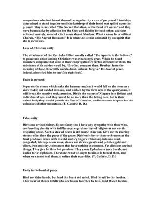 companions, who had bound themselves together by a vow of perpetual friendship,
determined to stand together until the last drop of their blood was spilled upon the
ground. They were called “The Sacred Battalion, or the Band of Lovers,” and they
were bound alike by affection for the State and fidelity for each other, and thus
achieved marvels, some of which seem almost fabulous. What a name for a militant
Church, “The Sacred Battalion!” It is when she is thus animated by one spirit that
she is victorious.
Love of Christian unity
The attachment of the Rev. John Elliot, usually called “The Apostle to the Indians,”
to peace and union among Christians was exceedingly great. When he heard
ministers complain that some in their congregations were too difficult for them, the
substance of his advice would be, “Brother, compass them. Brother, learn the
meaning of those three little words--bear, forbear, forgive.” His love of peace,
indeed, almost led him to sacrifice right itself.
Unity is strength
Separate the atoms which make the hammer and each would fall on the stone as a
snow flake; but welded into one, and wielded by the firm arm of the quarryman, it
will break the massive rocks asunder. Divide the waters of iagara into distinct and
individual drops, and they would be no mere than the falling rain, but in their
united body they would quench the fires of Vesuvius, and have some to spare for the
volcanoes of other mountains. (T. Guthrie, D. D.)
False unity
Divisions are bad things. Do not fancy that I have any sympathy with those who,
confounding charity with indifference, regard matters of religion as not worth
disputing about. Such a state of death is still worse than war. Give me the roaring
storm rather than the peace of the grave. Division is better than such union as the
frost produces, when with its cold and icy fingers it binds up into one dead,
congealed, heterogeneous mass, stones and straws, pearls and pebbles, gold and
silver, iron and clay, substances that have nothing in common. Yet divisions are bad
things. They give birth to bad passions. They cause Ephraim to envy Judah, and
Judah to vex Ephraim. Therefore, what we ought to aim at is to heal them, and
when we cannot heal them, to soften their asperities. (T. Guthrie, D. D.)
Unity in the bond of peace
Bind not thine hands, but bind thy heart and mind. Bind thyself to thy brother.
They bear all things lightly who are bound together by love. Bind thyself to him,
 
