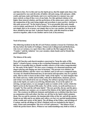 and him to thee. For to this end was the Spirit given, that He might unite those who
are separated by race and diversity of habits: old and young, rich and poor, child,
youth, and man, male and female, and every soul become in a manner one, and
more entirely so than if they were of one body. For this spiritual relation is far
higher than natural relation, and the perfectness of the union more entire; because
the conjunction of the soul, being simple and accordant, is more perfect. And how is
this unity preserved? “In the bond of peace.” It is not possible that unity should
exist in enmity and discord. St. Paul would have us linked and tied one to another;
not simply that we be at peace, not simply that we love one another, but that in all
there should be but one soul. A glorious bond is this: with this bond let us bind
ourselves together, alike to one another and to God. (Chrysostom.)
eed of harmony
The following incident in the life of Lord elson contains a lesson for Christians. On
the day before the battle of Trafalgar, elson took Collingwood and Rotherham,
who were at variance, to a spot where they could see the fleet opposed to them.
“Yonder,” said the Admiral, “are your enemies; shake hands and be friends like
good Englishmen.”
The fulness of the unity
Were all Churches and church members concerned to “keep the unity of His
Spirit,” a bond of peace, strong as the everlasting firmament, would encircle them.
But how is it possible that we should worthily conceive of the riches comprehended
in “the unity of the Spirit”? We have seen a company of a thousand musicians and
singers playing and singing one tune in harmony. The persons were distinct, the
instruments distinct, and the voices very distinct, and yet all were a composed unity.
An army of a hundred thousand men, in movement and operation, may be a perfect
unity. But in order to form an idea of the “unity of the Spirit,” we must imagine that
the whole universe, visible and invisible, with all its distinctions, elements, powers,
and virtues were dissolved in one sea of being. For all have sprung from such a sea,
and, in the Spirit, are such a sea of living, blissful unity. Even in the sphere of
striving, corrupt nature, we see enough to make us wonder at the variety which the
Spirit carries in the bosom of His unity. For all the variety, in earth and heaven, is
wrought “by One and the self-same Spirit.” The new growths, the joy and the glory,
which constitute our summer, are so much of the fulness of the Spirit opened to our
view. The creatures in different elements and latitudes are so distinct that they have
no communion with each other; but they are all One in the Spirit which animates
them. The sea and its contents, the innumerable tribes of the air, and all the species
found on our hills and in our plains and valleys, are but very partial manifestations
of the wealth and variety of the Spirit. The all things of the Father, and all things of
Creation, and the all things in Christ’s finished work are included in the Spirit’s
unity. Pause and contemplate “the river of God’s pleasures,” “the fulness of joy”
which the perfect know above. Whatever our understandings may hold as truth, is
 