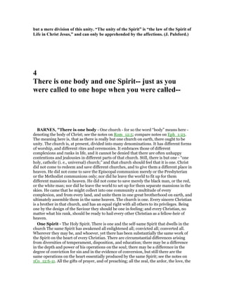 but a mere division of this unity. “The unity of the Spirit” is “the law of the Spirit of
Life in Christ Jesus,” and can only be apprehended by the affections. (J. Pulsford.)
4
There is one body and one Spirit-- just as you
were called to one hope when you were called--
BAR ES, "There is one body - One church - for so the word “body” means here -
denoting the body of Christ; see the notes on Rom_12:5; compare notes on Eph_1:23.
The meaning here is, that as there is really but one church on earth, there ought to be
unity. The church is, at present, divided into many denominations. It has different forms
of worship, and different rites and ceremonies. It embraces those of different
complexions and ranks in life, and it cannot be denied that there are often unhappy
contentions and jealousies in different parts of that church. Still, there is but one - “one
holy, catholic (i. e., universal) church;” and that church should feel that it is one. Christ
did not come to redeem and save different churches, and to give them a different place in
heaven. He did not come to save the Episcopal communion merely or the Presbyterian
or the Methodist communions only; nor did he leave the world to fit up for them
different mansions in heaven. He did not come to save merely the black man, or the red,
or the white man; nor did he leave the world to set up for them separate mansions in the
skies. He came that he might collect into one community a multitude of every
complexion, and from every land, and unite them in one great brotherhood on earth, and
ultimately assemble them in the same heaven. The church is one. Every sincere Christian
is a brother in that church, and has an equal right with all others to its privileges. Being
one by the design of the Saviour they should be one in feeling; and every Christian, no
matter what his rank, should be ready to hail every other Christian as a fellow-heir of
heaven.
One Spirit - The Holy Spirit. There is one and the self-same Spirit that dwells in the
church The same Spirit has awakened all enlightened all; convicted all; converted all.
Wherever they may be, and whoever, yet there has been substantially the same work of
the Spirit on the heart of every Christian. There are circumstantial differences arising
from diversities of temperament, disposition, and education; there may be a difference
in the depth and power of his operations on the soul; there may be a difference in the
degree of conviction for sin and in the evidence of conversion, but still there are the
same operations on the heart essentially produced by the same Spirit; see the notes on
1Co_12:6-11. All the gifts of prayer, and of preaching; all the zeal, the ardor, the love, the
 
