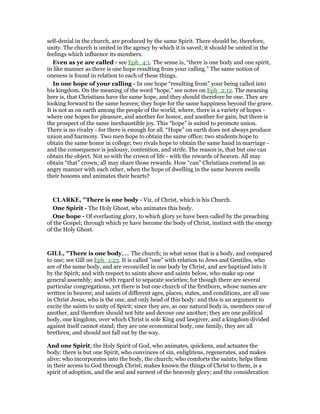 self-denial in the church, are produced by the same Spirit. There should be, therefore,
unity. The church is united in the agency by which it is saved; it should be united in the
feelings which influence its members.
Even as ye are called - see Eph_4:1. The sense is, “there is one body and one spirit,
in like manner as there is one hope resulting from your calling.” The same notion of
oneness is found in relation to each of these things.
In one hope of your calling - In one hope “resulting from” your being called into
his kingdom. On the meaning of the word “hope,” see notes on Eph_2:12. The meaning
here is, that Christians have the same hope, and they should therefore be one. They are
looking forward to the same heaven; they hope for the same happiness beyond the grave.
It is not as on earth among the people of the world, where, there is a variety of hopes -
where one hopes for pleasure, and another for honor, and another for gain; but there is
the prospect of the same inexhaustible joy. This “hope” is suited to promote union.
There is no rivalry - for there is enough for all. “Hope” on earth does not always produce
union and harmony. Two men hope to obtain the same office; two students hope to
obtain the same honor in college; two rivals hope to obtain the same hand in marriage -
and the consequence is jealousy, contention, and strife. The reason is, that but one can
obtain the object. Not so with the crown of life - with the rewards of heaven. All may
obtain “that” crown; all may share those rewards. How “can” Christians contend in an
angry manner with each other, when the hope of dwelling in the same heaven swells
their bosoms and animates their hearts?
CLARKE, "There is one body - Viz. of Christ, which is his Church.
One Spirit - The Holy Ghost, who animates this body.
One hope - Of everlasting glory, to which glory ye have been called by the preaching
of the Gospel; through which ye have become the body of Christ, instinct with the energy
of the Holy Ghost.
GILL, "There is one body,.... The church; in what sense that is a body, and compared
to one; see Gill on Eph_1:23. It is called "one" with relation to Jews and Gentiles, who
are of the same body, and are reconciled in one body by Christ, and are baptized into it
by the Spirit; and with respect to saints above and saints below, who make up one
general assembly; and with regard to separate societies; for though there are several
particular congregations, yet there is but one church of the firstborn, whose names are
written in heaven; and saints of different ages, places, states, and conditions, are all one
in Christ Jesus, who is the one, and only head of this body: and this is an argument to
excite the saints to unity of Spirit; since they are, as one natural body is, members one of
another, and therefore should not bite and devour one another; they are one political
body, one kingdom, over which Christ is sole King and lawgiver, and a kingdom divided
against itself cannot stand; they are one economical body, one family, they are all
brethren, and should not fall out by the way.
And one Spirit; the Holy Spirit of God, who animates, quickens, and actuates the
body: there is but one Spirit, who convinces of sin, enlightens, regenerates, and makes
alive; who incorporates into the body, the church; who comforts the saints; helps them
in their access to God through Christ; makes known the things of Christ to them, is a
spirit of adoption, and the seal and earnest of the heavenly glory; and the consideration
 