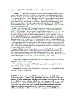 ones, it is a pity but there should be one more - one heart, or one soul.
JAMISO , "In the apostle’s creed, the article as to THE CHURCH properly follows
that as to THE HOLY GHOST. To the Trinity naturally is annexed the Church, as the
house to its tenant, to God His temple, the state to its founder [Augustine, Enchiridion,
c. 15]. There is yet to be a Church, not merely potentially, but actually catholic or world-
wide; then the Church and the world will be co-extensive. Rome falls into inextricable
error by setting up a mere man as a visible head, antedating that consummation which
Christ, the true visible Head, at His appearing shall first realize. As the “SPIRIT” is
mentioned here, so the “Lord” (Jesus), Eph_4:5, and “God the Father,” Eph_4:6. Thus
the Trinity is again set forth.
hope — here associated with “the Spirit,” which is the “earnest of our inheritance”
(Eph_1:13, Eph_1:14). As “faith” is mentioned, Eph_4:5, so “hope” here, and “love,”
Eph_4:2. The Holy Spirit, as the common higher principle of life (Eph_2:18, Eph_2:22),
gives to the Church its true unity. Outward uniformity is as yet unattainable; but
beginning by having one mind, we shall hereafter end by having “one body.” The true
“body” of Christ (all believers of every age) is already “one,” as joined to the one Head.
But its unity is as yet not visible, even as the Head is not visible; but it shall appear when
He shall appear (Joh_17:21-23; Col_3:4). Meanwhile the rule is, “In essentials, unity; in
doubtful questions, liberty; in all things, charity.” There is more real unity where both go
to heaven under different names than when with the same name one goes to heaven, the
other to hell. Truth is the first thing: those who reach it, will at last reach unity, because
truth is one; while those who seek unity as the first thing, may purchase it at the sacrifice
of truth, and so of the soul itself.
of your calling — the one “hope” flowing from our “calling,” is the element “IN”
which we are “called” to live. Instead of privileged classes, as the Jews under the law, a
unity of dispensation was henceforth to be the common privilege of Jew and Gentile
alike. Spirituality, universality, and unity, were designed to characterize the Church; and
it shall be so at last (Isa_2:2-4; Isa_11:9, Isa_11:13; Zep_3:9; Zec_14:9).
RWP, "One body (hen sōma). One mystical body of Christ (the spiritual church or
kingdom, cf. Eph_1:23; Eph_2:16).
One Spirit (hen pneuma). One Holy Spirit, grammatical neuter gender (not to be
referred to by “it,” but by “he”).
In one hope (en miāi elpidi). The same hope as a result of their calling for both Jew
and Greek as shown in chapter 2.
CALVI , "4.There is one body. (139) He proceeds to show more fully in how
complete a manner Christians ought to be united. The union ought to be such that
we shall form one body and one soul. These words denote the whole man. We ought
to be united, not in part only, but in body and soul. He supports this by a powerful
argument, as ye have been called in one hope of your calling. We are called to one
inheritance and one life; and hence it follows, that we cannot obtain eternal life
without living in mutual harmony in this world. One Divine invitation being
addressed to all, they ought to be united in the same profession of faith, and to
 