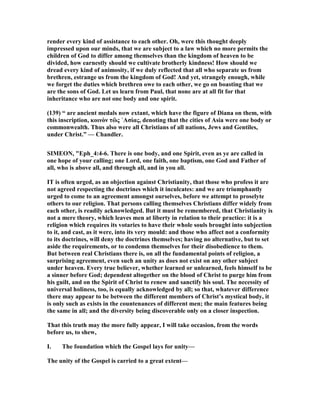 render every kind of assistance to each other. Oh, were this thought deeply
impressed upon our minds, that we are subject to a law which no more permits the
children of God to differ among themselves than the kingdom of heaven to be
divided, how earnestly should we cultivate brotherly kindness! How should we
dread every kind of animosity, if we duly reflected that all who separate us from
brethren, estrange us from the kingdom of God! And yet, strangely enough, while
we forget the duties which brethren owe to each other, we go on boasting that we
are the sons of God. Let us learn from Paul, that none are at all fit for that
inheritance who are not one body and one spirit.
(139) “ are ancient medals now extant, which have the figure of Diana on them, with
this inscription, κοινὸν τὢς ᾿Ασίας, denoting that the cities of Asia were one body or
commonwealth. Thus also were all Christians of all nations, Jews and Gentiles,
under Christ.” — Chandler.
SIMEO , "Eph_4:4-6. There is one body, and one Spirit, even as ye are called in
one hope of your calling; one Lord, one faith, one baptism, one God and Father of
all, who is above all, and through all, and in you all.
IT is often urged, as an objection against Christianity, that those who profess it are
not agreed respecting the doctrines which it inculcates: and we are triumphantly
urged to come to an agreement amongst ourselves, before we attempt to proselyte
others to our religion. That persons calling themselves Christians differ widely from
each other, is readily acknowledged. But it must be remembered, that Christianity is
not a mere theory, which leaves men at liberty in relation to their practice: it is a
religion which requires its votaries to have their whole souls brought into subjection
to it, and cast, as it were, into its very mould: and those who affect not a conformity
to its doctrines, will deny the doctrines themselves; having no alternative, but to set
aside the requirements, or to condemn themselves for their disobedience to them.
But between real Christians there is, on all the fundamental points of religion, a
surprising agreement, even such an unity as does not exist on any other subject
under heaven. Every true believer, whether learned or unlearned, feels himself to be
a sinner before God; dependent altogether on the blood of Christ to purge him from
his guilt, and on the Spirit of Christ to renew and sanctify his soul. The necessity of
universal holiness, too, is equally acknowledged by all; so that, whatever difference
there may appear to be between the different members of Christ’s mystical body, it
is only such as exists in the countenances of different men; the main features being
the same in all; and the diversity being discoverable only on a closer inspection.
That this truth may the more fully appear, I will take occasion, from the words
before us, to shew,
I. The foundation which the Gospel lays for unity—
The unity of the Gospel is carried to a great extent—
 