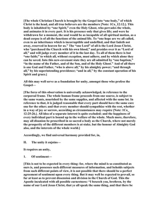 [The whole Christian Church is brought by the Gospel into “one body,” of which
Christ is the head, and all true believers are the members [ ote: 1Co_12:12.]. This
body is inhabited by “one Spirit,” even the Holy Ghost, who pervades the whole,
and animates it in every part. It is his presence only that gives life; and were he
withdrawn for a moment, the soul would be as incapable of all spiritual motion, as a
dead corpse is of all the functions of the animal life. To “one hope are we all called,
even to an inheritance which is incorruptible and undefiled, and that fadeth not
away, reserved in heaven for us.” The “one Lord” of all is the Lord Jesus Christ,
who “purchased the Church with his own blood,” and presides over it as “Lord of
all,” and will judge every member of it in the last day. To all of them there is but
“one faith;” to which all, without exception, must adhere, and by which alone they
can be saved. Into this new-covenant state they are all admitted by “one baptism,”
“in the name of the Father, and of the Son, and of the Holy Ghost.” And of all there
is one God and Father, “who is above all,” by his almighty power; “and through
all,” by his superintending providence; “and in all,” by the constant operation of his
Spirit and grace.]
All this may well serve as a foundation for unity, amongst those who profess the
Gospel—
[The force of this observation is universally acknowledged, in reference to the
corporeal frame. The whole human frame proceeds from one source, is subject to
the same wants, nourished by the same supplies, and affected with the same lot. In
reference to that, it is judged reasonable that every part should have the same care
one for the other; and that every member should sympathize with the rest, whether
in a way of joy or sorrow, according as circumstances may require [ ote: 1Co_
12:25-26.]. All idea of a separate interest is quite excluded; and the happiness of
every individual part is bound up in the welfare of the whole. Much more, therefore,
may all disunion be proscribed in so sacred a body as the Church, where not merely
the prosperity of the different members is at stake, but the honour of Almighty God
also, and the interests of the whole world.]
Accordingly, we find universal harmony provided for, in,
II. The unity it enjoins—
It requires an unity,
1. Of sentiment—
[This is not to be expected in every thing: for, where the mind is so constituted as
ours is, and possesses such different measures of information, and beholds subjects
from such different points of view, it is not possible that there should be a perfect
agreement of sentiment upon every thing. But it may well be expected to prevail, so
far at least as to prevent dissension and division in the Church of God. This the
Apostle inculcated with all possible earnestness: “I beseech you, brethren, by the
name of our Lord Jesus Christ, that ye all speak the same thing, and that there be
 