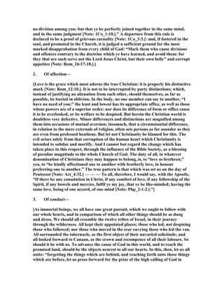 no division among you; but that ye be perfectly joined together in the same mind,
and in the same judgment [ ote: 1Co_1:10.].” A departure from this rule is
declared to be a proof of grievous carnality [ ote: 1Co_3:3.]: and, if fostered in the
soul, and promoted in the Church, it is judged a sufficient ground for the most
marked disapprobation from every child of God: “Mark them who cause divisions
and offences contrary to the doctrine which ye have learned, and avoid them: for
they that are such serve not the Lord Jesus Christ, but their own belly” and corrupt
appetites [ ote: Rom_16:17-18.].]
2. Of affection—
[Love is the grace which most adorns the true Christian: it is properly his distinctive
mark [ ote: Rom_12:10.]. It is not to be interrupted by party distinctions; which,
instead of justifying an alienation from each other, should themselves, as far as
possible, be buried in oblivion. In the body, no one member can say to another, “I
have no need of you:” the least and lowest has its appropriate office, as well as those
whose powers are of a superior order: nor does its difference of form or office cause
it to be overlooked, or its welfare to be despised. But herein the Christian world is
doubtless very defective. Minor differences and distinctions are magnified among
them into occasions of mutual aversion; insomuch, that a circumstantial difference,
in relation to the mere externals of religion, often sets persons as far asunder as they
are even from professed heathens. But let not Christianity be blamed for this. The
evil arises solely from that corruption of the human heart which Christianity is
intended to subdue and mortify. And I cannot but regard the change which has
taken place in this respect, through the influence of the Bible Society, as a blessing
of peculiar magnitude to the whole Church of God. The duty of all, to whatever
denomination of Christians they may happen to belong, is, to “love as brethren;”
yea, to “be kindly affectioned one to another with brotherly love, in honour
preferring one to another.” The true pattern is that which was set us on the day of
Pentecost [ ote: Act_4:32.] — — — To all, therefore, I would say, with the Apostle,
“If there be any consolation in Christ, if any comfort of love, if any fellowship of the
Spirit, if any bowels and mercies, fulfil ye my joy, that ye be like-minded; having the
same love, being of one accord, of one mind [ ote: Php_2:1-2.].”]
3. Of conduct—
[As immortal beings, we all have one great pursuit, which we ought to follow with
our whole hearts, and in comparison of which all other things should be as dung
and dross. We should all resemble the twelve tribes of Israel, in their journey
through the wilderness. All kept their appointed places; those who led, not despising
those who followed; nor those who moved in the rear envying those who led the van.
All surrounded the tabernacle, as the first object of their unvaried solicitude; and
all looked forward to Canaan, as the crown and recompence of all their labours. So
should it be with us. To advance the cause of God in this world, and to reach the
promised land, should be the objects nearest to all our hearts. In this, then, let us all
unite: “forgetting the things which are behind, and reaching forth unto those things
which are before, let us press forward for the prize of the high calling of God in
 
