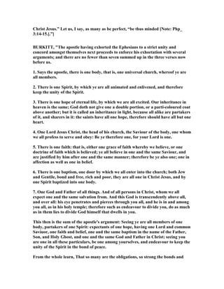 Christ Jesus.” Let us, I say, as many as be perfect, “be thus minded [ ote: Php_
3:14-15.].”]
BURKITT, "The apostle having exhorted the Ephesians to a strict unity and
concord amongst themselves next proceeds to enforce his exhortation with several
arguments; and there are no fewer than seven summed up in the three verses now
before us.
1. Says the apostle, there is one body, that is, one universal church, whereof ye are
all members.
2. There is one Spirit, by which ye are all animated and enlivened, and therefore
keep the unity of the Spirit.
3. There is one hope of eternal life, by which we are all excited. Our inheritance in
heaven is the same; God doth not give one a double portion, or a parti-coloured coat
above another; but it is called an inheritance in light, because all alike are partakers
of it, and sharers in it: the saints have all one hope, therefore should have all but one
heart.
4. One Lord Jesus Christ, the head of his church, the Saviour of the body, one whom
we all profess to serve and obey: Be ye therefore one, for your Lord is one.
5. There is one faith: that is, either one grace of faith whereby we believe, or one
doctrine of faith which is believed; ye all believe in one and the same Saviour, and
are justified by him after one and the same manner; therefore be ye also one; one in
affection as well as one in belief.
6. There is one baptism, one door by which we all enter into the church; both Jew
and Gentile, bond and free, rich and poor, they are all one in Christ Jesus, and by
one Spirit baptized into one body.
7. One God and Father of all things. And of all persons in Christ, whom we all
expect one and the same salvation from. And this God is transcendently above all,
and over all: his eye penetrates and pierces through you all, and he is in and among
you all, as in his holy temple; therefore such as endeavour to divide you, do as much
as in them lies to divide God himself that dwells in you.
This then is the sum of the apostle's argument: Seeing ye are all members of one
body, partakers of one Spirit: expectants of one hope, having one Lord and common
Saviuor, one faith and belief, one and the same baptism in the name of the Father,
Son, and Holy Ghost, and one and the same God and Father in Christ; seeing you
are one in all these particulars, be one among yourselves, and endeavour to keep the
unity of the Spirit in the bond of peace.
From the whole learn, That so many are the obligations, so strong the bonds and
 