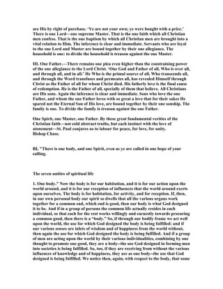 are His by right of purchase. ‘Ye are not your own; ye were bought with a price.’
There is one Lord—one supreme Master. That is the one faith which all Christian
men confess. That is the one baptism by which all Christian men are brought into a
vital relation to Him. The inference is clear and immediate. Servants who are loyal
to the one Lord and Master are bound together by their one allegiance. The
household is one: to divide the household is treason against the one Master.
III. One Father.—There remains one plea even higher than the constraining power
of the one allegiance to the Lord Christ. ‘One God and Father of all, Who is over all,
and through all, and in all.’ He Who is the primal source of all, Who transcends all,
and through the Word transfuses and permeates all, has revealed Himself through
Christ as the Father of all for whom Christ died. His fatherly love is the final cause
of redemption. He is the Father of all, specially of them that believe. All Christians
are His sons. Again the inference is clear and immediate. Sons who love the one
Father, and whom the one Father loves with so great a love that for their sakes He
spared not the Eternal Son of His love, are bound together by their one sonship. The
family is one. To divide the family is treason against the one Father.
One Spirit, one Master, one Father. By these great fundamental verities of the
Christian faith—not cold abstract truths, but each instinct with the love of
atonement—St. Paul conjures us to labour for peace, for love, for unity.
Bishop Chase.
BI, "There is one body, and one Spirit, even as ye are called in one hope of your
calling.
The seven unities of spiritual life
1. One body.” ow the body is for our habitation, and it is for our action upon the
world around, and it is for our reception of influences that the world around exerts
upon ourselves. The body is for habitation, for activity, and for reception. If, then,
in our own personal body our spirit so dwells that all the various organs work
together for a common end, which end is good, then our body is what God designed
it to be. And if in a group of persons the common life actually resides in each
individual, so that each for the rest works willingly and earnestly towards procuring
a common good, then there is a “body.” So, if through our bodily frame we act well
upon the world, the use for which God designed the body is being fulfilled: and if
our various senses are inlets of wisdom and of happiness from the world without,
then again the use for which God designed the body is being fulfilled. And if a group
of men are acting upon the world by their various individualities, combining by one
thought to promote one good, they are a body--the use God designed in forming men
into societies is being fulfilled. So, too, if they are receiving from without the various
influences of knowledge and of happiness, they are as one body--the use that God
designed is being fulfilled. We notice then, again, with respect to the body, that some
 