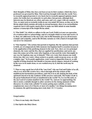 their thoughts of Him; they have not been at one in their conduct, which they have
professed was governed by Him. This Lord has brought strife into the world. ow,
to reconcile opposed persons is very hard, but to reconcile opposed opinions much
easier; for truths have no animosity to each other; but persons, although their
interests may be identical, are often, and soon, and very, angry with one another.
ow, we must seek to reconcile truths in our own mind. Of course, as they are in the
Divine mind which contains all truths in eternal harmony, there is no reconciliation
required; but it will require much effort to make our little minds in some humble
manner a transcript of the bright Divine mind.
5. “One faith”: by which we adhere to the one Lord. Faith is at once an expression
of a weakness that we acknowledge, and of a strength which we trust and receive. It
is, then, our adherence to the one Lord, who in His humanity gives us all necessary
example and sympathy, and in His Divinity sustains us with a fund of strength that
can never be exhausted.
6. “One baptism.” The actions that pertain to baptism, like the opinions that pertain
to faith, are of comparatively little moment; but baptism itself is essential, because it
is the application of the purifying element to the soul. ow, there are two principal
elements, the water and the fire, that are applied for purification; and surely any
man who comes out of the water after baptism, or has used the water thoroughly in
any way for baptism, may say to himself, “This very water that cleanses me could
drown me; this very water, whose action is so gentle, could sweep me away, as with
a mighty rage.” In its gentle application, water removes impurities from us, as still
capable of being cleansed; but should we become utterly impure, instead of washing
in the wave to be made clean, we are washed away by it, that the earth may be
cleansed.
7. Then we may speak last of all of the “one God,”--the one God and Father of us all,
who is over all in His creative love, who is through all in the actions of His
multiform but harmonious providence, and who is in us all, making the body of the
spiritual Church to be the residence of His own love and truth. The Father of all: is
the great Fatherhood of God yet manifested to the world? o, Is even His unity as
the one Lord of creation manifest to the world? o. And are we approaching--for
this is surely a suitable thought to allow ourselves in the closing moments of this
discoarse--to a time truly catholic? Is society getting more catholic, or more
conglomerate; more of a Church, or more of a medley? Are things becoming more
in common; the spirit becoming more truly holy? (T. T. Lynch.)
Gospel unities
1. There is one body--the Church.
2. One Spirit--the Holy Ghost.
 