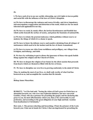 do.
I. We have each of us to use our earthly citizenship, our civil rights to leaven public
and social life with the influence of the laws of Christ’s Kingdom.
(a) We have to discourage the rudeness and coarse frivolity, and clever impudence,
and unscrupulous exaggeration and distortion of the truth, which are far too much
tolerated and applauded in our day.
(b) We have to crush, by manly effort, the lawless licentiousness and fiendish lust
which seethe beneath the surface of society, and poison the fountains of national life.
(c) We have to rebuke the prurient indecency which publishes without reserve or
modesty the things of which it is a shame to speak.
(d) We have to foster the delicate reserve and sensitive shrinking from all whisper of
uncleanness which used to be the instinct and the law of chaste womanhood.
(e) We have to rescue our cities from worldliness and profligacy, our villages from
irreligion, and lethargy, and sloth.
II. We have by well-doing to put to silence the ignorance of those who speak foolish
things against the religion and the Church of Christ.
III. We have to deepen the religion of our homes by the silent suasion that proceeds
from hearts which are themselves filled with the love of Jesus.
IV. We have to discipline our own lives in growing conformity to the mind of Christ.
Thus, by making the most of our lives, we shall walk worthy of what God has
bestowed on us, and accomplish the vocation that He intends.
—
Bishop James Macarthur.
BURKITT, "As if he had said, "Seeing the riches of God's grace in Christ have so
abounded towards you, who were once Ephesian idolaters, but now converted
Gentiles, I Paul, who am a prisoner for preaching the gospel, and for declaring this
grace to you, do most affectionately exhort you, that ye live answerably to your
profession, and according to the great obligation of your high and holy vocation
from heathenism to Christianity."
Here note, 1. The person exhorting and beseeching, I Paul, the prisoner of the Lord,
beseech you; I that am in bonds for Christ, I that am imprisoned for preaching the
 