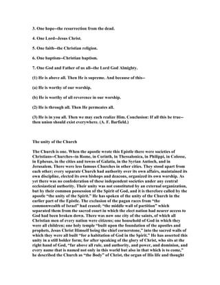 3. One hope--the resurrection from the dead.
4. One Lord--Jesus Christ.
5. One faith--the Christian religion.
6. One baptism--Christian baptism.
7. One God and Father of us all--the Lord God Almighty.
(1) He is above all. Then He is supreme. And because of this--
(a) He is worthy of our worship.
(b) He is worthy of all reverence in our worship.
(2) He is through all. Then He permeates all.
(3) He is in you all. Then we may each realize Him. Conclusion: If all this be true--
then union should exist everywhere. (A. F. Barfield.)
The unity of the Church
The Church is one. When the apostle wrote this Epistle there were societies of
Christians--Churches--in Rome, in Corinth, in Thessalonica, in Philippi, in Colosse,
in Ephesus, in the cities and towns of Galatia, in the Syrian Antioch, and in
Jerusalem. There were less famous Churches in other cities. They stood apart from
each other; every separate Church had authority over its own affairs, maintained its
own discipline, elected its own bishops and deacons, organized its own worship. As
yet there was no confederation of these independent societies under any central
ecclesiastical authority. Their unity was not constituted by an external organization,
but by their common possession of the Spirit of God, and it is therefore called by the
apostle “the unity of the Spirit.” He has spoken of the unity of the Church in the
earlier part of the Epistle. The exclusion of the pagan races from “the
commonwealth of Israel” had ceased; “the middle wall of partition” which
separated them from the sacred court in which the elect nation had nearer access to
God had been broken down. There was now one city of the saints, of which all
Christian men of every nation were citizens; one household of God in which they
were all children; one holy temple “built upon the foundation of the apostles and
prophets, Jesus Christ Himself being the chief cornerstone,” into the sacred walls of
which they were all built “for a habitation of God in the Spirit.” He has asserted this
unity in a still bolder form; for after speaking of the glory of Christ, who sits at the
right hand of God, “far above all rule, and authority, and power, and dominion, and
every name that is named not only in this world but also in that which is to come,”
he described the Church as “the Body” of Christ, the organ of His life and thought
 