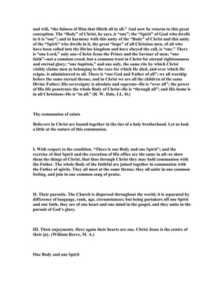 and will, “the fulness of Him that filleth all in all.” And now he returns to this great
conception. The “Body” of Christ, he says, is “one”; the “Spirit” of Goal who dwells
in it is “one”; and in harmony with this unity of the “Body” of Christ and this unity
of the “Spirit” who dwells in it, the great “hope” of all Christian men, of all who
have been called into the Divine kingdom and have obeyed the call, is “one.” There
is “one Lord,” only one--Christ Jesus the Prince and the Saviour of men; “one
faith”--not a common creed, but a common trust in Christ for eternal righteousness
and eternal glory; “one baptism,” and one only, the same rite by which Christ
visibly claims men as belonging to the race for which He died, and over which He
reigns, is administered to all. There is “one God and Father of all”; we all worship
before the same eternal throne, and in Christ we are all the children of the same
Divine Father; His sovereignty is absolute and supreme--He is “over all”; the power
of His life penetrates the whole Body of Christ--He is “through all”; and His home is
in all Christians--He is “in all.” (R. W. Dale, LL. D.)
The communion of saints
Believers in Christ are bound together in the ties of a holy brotherhood. Let us look
a little at the nature of this communion.
I. With respect to the condition. “There is one Body and one Spirit”; and the
exercise of that Spirit and the execution of His office are the same in all--to show
them the things of Christ, that thus through Christ they may hold communion with
the Father. The whole Body of the faithful are joined together in communion with
the Father of spirits. They all meet at the same throne; they all unite in one common
feeling, and join in one common song of praise.
II. Their pursuits. The Church is dispersed throughout the world; it is separated by
difference of language, rank, age, circumstances; but being partakers off one Spirit
and one faith, they are of one heart and one mind in the gospel, and they unite in the
pursuit of God’s glory.
III. Their enjoyments. Here again their hearts are one. Christ Jesus is the centre of
their joy. (William Reeve, M. A.)
One Body and one Spirit
 