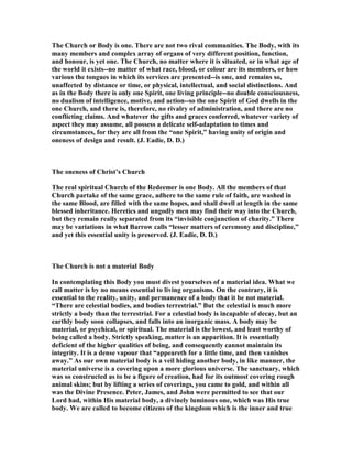 The Church or Body is one. There are not two rival communities. The Body, with its
many members and complex array of organs of very different position, function,
and honour, is yet one. The Church, no matter where it is situated, or in what age of
the world it exists--no matter of what race, blood, or colour are its members, or how
various the tongues in which its services are presented--is one, and remains so,
unaffected by distance or time, or physical, intellectual, and social distinctions. And
as in the Body there is only one Spirit, one living principle--no double consciousness,
no dualism of intelligence, motive, and action--so the one Spirit of God dwells in the
one Church, and there is, therefore, no rivalry of administration, and there are no
conflicting claims. And whatever the gifts and graces conferred, whatever variety of
aspect they may assume, all possess a delicate self-adaptation to times and
circumstances, for they are all from the “one Spirit,” having unity of origin and
oneness of design and result. (J. Eadie, D. D.)
The oneness of Christ’s Church
The real spiritual Church of the Redeemer is one Body. All the members of that
Church partake of the same grace, adhere to the same rule of faith, are washed in
the same Blood, are filled with the same hopes, and shall dwell at length in the same
blessed inheritance. Heretics and ungodly men may find their way into the Church,
but they remain really separated from its “invisible conjunction of charity.” There
may be variations in what Barrow calls “lesser matters of ceremony and discipline,”
and yet this essential unity is preserved. (J. Eadie, D. D.)
The Church is not a material Body
In contemplating this Body you must divest yourselves of a material idea. What we
call matter is by no means essential to living organisms. On the contrary, it is
essential to the reality, unity, and permanence of a body that it be not material.
“There are celestial bodies, and bodies terrestrial.” But the celestial is much more
strictly a body than the terrestrial. For a celestial body is incapable of decay, but an
earthly body soon collapses, and falls into an inorganic mass. A body may be
material, or psychical, or spiritual. The material is the lowest, and least worthy of
being called a body. Strictly speaking, matter is an apparition. It is essentially
deficient of the higher qualities of being, and consequently cannot maintain its
integrity. It is a dense vapour that “appeareth for a little time, and then vanishes
away.” As our own material body is a veil hiding another body, in like manner, the
material universe is a covering upon a more glorious universe. The sanctuary, which
was so constructed as to be a figure of creation, had for its outmost covering rough
animal skins; but by lifting a series of coverings, you came to gold, and within all
was the Divine Presence. Peter, James, and John were permitted to see that our
Lord had, within His material body, a divinely luminous one, which was His true
body. We are called to become citizens of the kingdom which is the inner and true
 