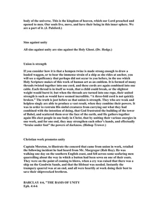 body of the universe. This is the kingdom of heaven, which our Lord preached and
opened to men. Our souls live, move, and have their being in this inner sphere. We
are a part of it. (J. Pulsford.)
Sins against unity
All sins against unity are sins against the Holy Ghost. (Dr. Hedge.)
Union is strength
If you consider how it is that a hempen twine is made strong enough to draw a
loaded waggon, or to bear the immense strain of a ship as she rides at anchor, you
will see a significancy that perhaps did not occur to you before, in the use which
Holy Scripture makes of this work of human art as an emblem. It is formed of many
threads twisted together into one cord, and these cords are again combined into one
cable. Each thread is in itself so weak, that a child could break, or the slightest
weight would burst it; but when the threads are turned into one rope, their united
strength is such as would have seemed incredible. “A three-fold cord is not quickly
broken.” The truth is just before us that union is strength. They who are weak and
helpless singly are able to produce a vast result, when they combine their powers. It
was in order to restrain His sinful creatures from carrying out what they had
combined with the intention of doing, that God frustrated the building of the tower
of Babel, and scattered them over the face of the earth, and He gathers together
again His elect people in one body in Christ, that by uniting their various energies in
one work, and for one end, they may strengthen each other’s hands, and effectually
“bruise under foot” the powers of darkness. (Bishop Trower.)
Christian work promotes unity
Captain Moreton, to illustrate the concord that came from union in work, retailed
the following incident he had heard from Mr. Macgregor (Rob Roy). He was
walking one day on the southern English coast, and fell across some seafaring men
quarrelling about the way in which a button had been sewn on one of their coats.
They were on the point of coming to blows, when a cry was raised that there was a
ship on the Goodwin Sands, and that the lifeboat was needed. Instantly the
trumpery quarrel was at an end, and all were heartily at work doing their best to
save their shipwrecked brethren.
BARCLAY 4-6, "THE BASIS OF U ITY
Eph. 4:4-6
 