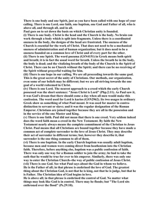 There is one body and one Spirit, just as you have been called with one hope of your
calling. There is one Lord, one faith, one baptism, one God and Father of all, who is
above all, and through all, and in all.
Paul goes on to set down the basis on which Christian unity is founded.
(i) There is one body. Christ is the head and the Church is the body. o brain can
work through a body which is split into fragments. Unless there is a coordinated
oneness in the body, the designs of the head are frustrated. The oneness of the
Church is essential for the work of Christ. That does not need to be a mechanical
oneness of administration and of human organization; but it does need to be a
oneness founded on a common love of Christ and of every part for the other.
(ii) There is one Spirit. The word pneuma (GS 4151) in Greek means both spirit
and breath; it is in fact the usual word for breath. Unless the breath be in the body,
the body is dead; and the vitalizing breath of the body of the Church is the Spirit of
Christ. There can be no Church without the Spirit; and there can be no receiving of
the Spirit without prayerful waiting for him.
(iii) There is one hope in our calling. We are all proceeding towards the same goal.
This is the great secret of the unity of Christians. Our methods, our organization,
even some of our beliefs may be different; but we are all striving towards the one
goal of a world redeemed in Christ.
(iv) There is one Lord. The nearest approach to a creed which the early Church
possessed was the short sentence: "Jesus Christ is Lord" (Php.2:11). As Paul saw it,
it was God's dream that there should come a day when all men would make this
confession. The word used for Lord is kurios (GS 2962). Its two usages in ordinary
Greek show us something of what Paul meant. It was used for master in contra-
distinction to servant or slave; and it was the regular designation of the Roman
Emperor. Christians are joined together because they are all in the possession and
in the service of the one Master and King.
(v) There is one faith. Paul did not mean that there is one creed. Very seldom indeed
does the word faith mean a creed in the ew Testament. By faith the ew
Testament nearly always means the complete commitment of the Christian to Jesus
Christ. Paul means that all Christians are bound together because they have made a
common act of complete surrender to the love of Jesus Christ. They may describe
their act of surrender in different terms; but, however they describe it, that
surrender is the one thing common to all of them.
(vi) There is one baptism. In the early Church baptism was usually adult baptism,
because men and women were coming direct from heathenism into the Christian
faith. Therefore, before anything else, baptism was a public confession of faith.
There was only one way for a Roman soldier to join the army; he had to take the
oath that he would be true for ever to his emperor. Similarly, there was only one
way to enter the Christian Church--the way of public confession of Jesus Christ.
(vii) There is one God. See what Paul says about the God in whom we believe.
He is the Father of all; in that phrase is enshrined the love of God. The greatest
thing about the Christian God, is not that he is king, not that he is judge, but that he
is Father. The Christian idea of God begins in love.
He is above all; in that phrase is enshrined the control of God. o matter what
things may look like God is in control. There may be floods; but "The Lord sits
enthroned over the flood" (Ps.29:10).
 