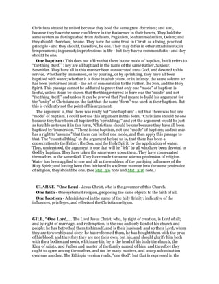 Christians should be united because they hold the same great doctrines; and also,
because they have the same confidence in the Redeemer in their hearts, They hold the
same system as distinguished from Judaism, Paganism, Mohammedanism, Deism; and
they should, therefore, be one. They have the same trust in Christ, as a living, practical
principle - and they should, therefore, be one. They may differ in other attachments; in
temperament; in pursuit; in professions in life - but they have a common faith - and they
should be one.
One baptism - This does not affirm that there is one mode of baptism, but it refers to
“the thing itself.” They are all baptized in the name of the same Father, Saviour,
Sanctifier. They have all in this manner been consecrated unto God, and devoted to his
service. Whether by immersion, or by pouring, or by sprinkling, they have all been
baptized with water; whether it is done in adult years, or in infancy, the same solemn act
has been performed on all - the act of consecration to the Father, the Son, and the Holy
Spirit. This passage cannot be adduced to prove that only one “mode” of baptism is
lawful, unless it can be shown that the thing referred to here was the “mode” and not
“the thing itself;” and unless it can be proved that Paul meant to build his argument for
the “unity” of Christians on the fact that the same “form” was used in their baptism. But
this is evidently not the point of his argument.
The argument is, that there was really but “one baptism” - not that there was but one
“mode” of baptism. I could not use this argument in this form, “Christians should be one
because they have been all baptized by ‘sprinkling;’” and yet the argument would be just
as forcible as to use it in this form, “Christians should be one because they have all been
baptized by ‘immersion.’” There is one baptism, not one “mode” of baptism; and no man
has a right to “assume” that there can be but one mode, and then apply this passage to
that. The “essential thing” in the argument before us is, that there has been a
consecration to the Father, the Son, and the Holy Spirit, by the application of water.
Thus, understood, the argument is one that will be “felt” by all who have been devoted to
God by baptism. They have taken the same vows upon them. They have consecrated
themselves to the same God. They have made the same solemn profession of religion.
Water has been applied to one and all as the emblem of the purifying influences of the
Holy Spirit; and having been thus initiated in a solemn manner into the same profession
of religion, they should be one. (See Mat_3:6 note and Mat_3:16 note.)
CLARKE, "One Lord - Jesus Christ, who is the governor of this Church.
One faith - One system of religion, proposing the same objects to the faith of all.
One baptism - Administered in the name of the holy Trinity; indicative of the
influences, privileges, and effects of the Christian religion.
GILL, "One Lord,.... The Lord Jesus Christ, who, by right of creation, is Lord of all;
and by right of marriage, and redemption, is the one and only Lord of his church and
people; he has betrothed them to himself, and is their husband, and so their Lord, whom
they are to worship and obey; he has redeemed them, he has bought them with the price
of his blood, and therefore they are not their own, but his, and should glorify him both
with their bodies and souls, which are his; he is the head of his body the church, the
King of saints, and Father and master of the family named of him, and therefore they
ought to agree among themselves, and not be many masters, and usurp a domination
over one another. The Ethiopic version reads, "one God", but that is expressed in the
 