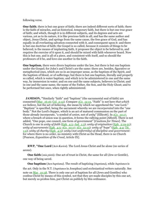 following verse.
One faith; there is but one grace of faith; there are indeed different sorts of faith; there
is the faith of miracles, and an historical, temporary faith, but there is but one true grace
of faith; and which, though it is in different subjects, and its degrees and acts are
various, yet as to its nature, it is like precious faith in all; and has the same author and
object, Jesus Christ, and springs from the same cause, the free grace of God, and has
equally in all everlasting salvation connected with it, and consequent upon it: and there
is but one doctrine of faith; the Gospel is so called, because it consists of things to be
believed, is the means of implanting faith, it proposes the object to be believed in, and
requires the exercise of it upon it, and should be mixed with faith whenever heard. Now
this is but one, and is all of a piece, and consistent with itself, and so should the
professors of it be, and love one another in the faith.
One baptism, there were divers baptisms under the law, but there is but one baptism
under the Gospel; for John's and Christ's are the same: there are, besides, figurative or
metaphorical ones, which are so in an improper sense, as the baptism of the Spirit, and
the baptism of blood, or of sufferings; but there is but one baptism, literally and properly
so called, which is water baptism; and which is to be administered in one and the same
way, by immersion in water; and on one and the same subjects, believers in Christ; and
in one and the same name, the name of the Father, the Son, and the Holy Ghost; and to
be performed but once, when rightly administered.
JAMISO , "Similarly “faith” and “baptism” (the sacramental seal of faith) are
connected (Mar_16:16; Col_2:12). Compare 1Co_12:13, “Faith” is not here that which
we believe, but the act of believing, the mean by which we apprehend the “one Lord.”
“Baptism” is specified, being the sacrament whereby we are incorporated into the “one
body.” Not the Lord’s Supper, which is an act of matured communion on the part of
those already incorporate, “a symbol of union, not of unity” [Ellicott]. In 1Co_10:17,
where a breach of union was in question, it forms the rallying point [Alford]. There is not
added, “One pope, one council, one form of government” [Cautions for Times]. The
Church is one in unity of faith (Eph_4:5; Jud_1:3); unity of origination (Eph_2:19-21):
unity of sacraments (Eph_4:5; 1Co_10:17; 1Co_12:13): unity of “hope” (Eph_4:4; Tit_
1:2); unity of charity (Eph_4:3): unity (not uniformity) of discipline and government:
for where there is no order, no ministry with Christ as the Head, there is no Church
[Pearson, Exposition of the Creed, Article IX].
RWP, "One Lord (heis Kurios). The Lord Jesus Christ and he alone (no series of
aeons).
One faith (mia pistis). One act of trust in Christ, the same for all (Jew or Gentile),
one way of being saved.
One baptism (hen baptisma). The result of baptizing (baptisma), while baptismos is
the act. Only in the N.T. (baptismos in Josephus) and ecclesiastical writers naturally. See
note on Mar_10:38. There is only one act of baptism for all (Jews and Gentiles) who
confess Christ by means of this symbol, not that they are made disciples by this one act,
but merely so profess him, put Christ on publicly by this ordinance.
 
