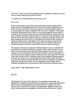CALVI , " 5.One Lord. In the first Epistle to the Corinthians, he employs the word
Lord, to denote simply the government of God.
“ are differences of administration, but the same Lord.”
(1Co_12:5)
In the present instance, as he shortly afterwards makes express mention of the
Father, he gives this appellation strictly to Christ, who has been appointed by the
Father to be our Lord, and to whose government we cannot be subject, unless we
are of one mind. The frequent repetition of the word one is emphatic. Christ cannot
be divided. Faith cannot be rent. There are not various baptisms, but one which is
common to all. God cannot cease to be one, and unchangeable. It cannot but be our
duty to cherish holy unity, which is bound by so many ties. Faith, and baptism, and
God the Father, and Christ, ought to unite us, so as almost to become one man. All
these arguments for unity deserve to be pondered, but cannot be fully explained. I
reckon it enough to take a rapid glance at the apostle’ meaning, leaving the full
illustration of it to the preachers of the gospel. The unity of faith, which is here
mentioned, depends on the one, eternal truth of God, on which it is founded.
One baptism, This does not mean that Christian baptism is not to be administered
more than once, but that one baptism is common to all; so that, by means of it, we
begin to form one body and one soul. But if that argument has any force, a much
stronger one will be founded on the truth, that the Father, and Son, and Spirit, are
one God; for it is one baptism, which is celebrated in the name of the Three Persons.
What reply will the Arians or Sabellians make to this argument? Baptism possesses
such force as to make us one; and in baptism, the name of the Father, and of the
Son, and of the Spirit, is invoked. Will they deny that one Godhead is the foundation
of this holy and mysterious unity? We are compelled to acknowledge, that the
ordinance of baptism proves the existence of Three Persons in one Divine essence.
MACLARE , "THE THREEFOLD U ITY
Eph_4:5
The thought of the unity of the Church is very prominent in this epistle. It is
difficult for us, amidst our present divisions, to realise how strange and wonderful it
then was that a bond should have been found which drew together men of all
nations, ranks, and characters. Pharisee and philosopher, high-born women and
slaves, Roman patricians and gladiators, Asiatic Greeks and Syrian Jews forgot
 