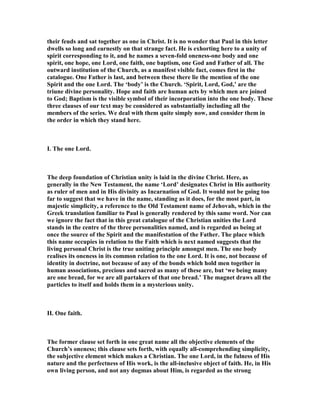 their feuds and sat together as one in Christ. It is no wonder that Paul in this letter
dwells so long and earnestly on that strange fact. He is exhorting here to a unity of
spirit corresponding to it, and he names a seven-fold oneness-one body and one
spirit, one hope, one Lord, one faith, one baptism, one God and Father of all. The
outward institution of the Church, as a manifest visible fact, comes first in the
catalogue. One Father is last, and between these there lie the mention of the one
Spirit and the one Lord. The ‘body’ is the Church. ‘Spirit, Lord, God,’ are the
triune divine personality. Hope and faith are human acts by which men are joined
to God; Baptism is the visible symbol of their incorporation into the one body. These
three clauses of our text may be considered as substantially including all the
members of the series. We deal with them quite simply now, and consider them in
the order in which they stand here.
I. The one Lord.
The deep foundation of Christian unity is laid in the divine Christ. Here, as
generally in the ew Testament, the name ‘Lord’ designates Christ in His authority
as ruler of men and in His divinity as Incarnation of God. It would not be going too
far to suggest that we have in the name, standing as it does, for the most part, in
majestic simplicity, a reference to the Old Testament name of Jehovah, which in the
Greek translation familiar to Paul is generally rendered by this same word. or can
we ignore the fact that in this great catalogue of the Christian unities the Lord
stands in the centre of the three personalities named, and is regarded as being at
once the source of the Spirit and the manifestation of the Father. The place which
this name occupies in relation to the Faith which is next named suggests that the
living personal Christ is the true uniting principle amongst men. The one body
realises its oneness in its common relation to the one Lord. It is one, not because of
identity in doctrine, not because of any of the bonds which hold men together in
human associations, precious and sacred as many of these are, but ‘we being many
are one bread, for we are all partakers of that one bread.’ The magnet draws all the
particles to itself and holds them in a mysterious unity.
II. One faith.
The former clause set forth in one great name all the objective elements of the
Church’s oneness; this clause sets forth, with equally all-comprehending simplicity,
the subjective element which makes a Christian. The one Lord, in the fulness of His
nature and the perfectness of His work, is the all-inclusive object of faith. He, in His
own living person, and not any dogmas about Him, is regarded as the strong
 