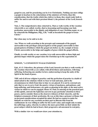 gospel to you, and for proselyting you by it to Christianity. othing can more oblige
a people to hearken to the exhortations of the ministers of Christ, than this
consideration, that the truths which they deliver to them, they stand ready both to
suffer for and to seal with their precious blood: I, the prisoner of the Lord, beseech
you.
ote, 2. The comprehensive duty exhorted to, That ye walk worthy of the vocation
wherewith ye are called; worthy, that is, beseeming and becoming your holy
profession, answerable to the dignity and obligation of your Christian name; or, as
he exhorteth the Philippians, Php_1:20, "walk as becometh the gospel of Jesus
Christ."
But when may we be said so to do:
Ans. When we walk according to the precepts and commands of the gospel;
answerable to the privileges and prerogatives of the gospel; answerable to that
grand pattern of holiness which the gospel sets before us, the example of Jesus
Christ; answerable to the helps and supplies of grace which the gospel affords.
Finally, to walk worthy or our vocation, is to walk answerable to those high and
glorious hopes which the gospel raises the Christian up to the expectation of.
SIMEO , "A CO SISTE T WALK E JOI ED
Eph_4:1-3. I therefore, the prisoner of the Lord, beseech you that ye walk worthy of
the vocation wherewith ye are called, with all lowliness and meekness, with long-
suffering, forbearing one another in lore; endeavouring to keep the unity of the
Spirit in the bond of peace.
THE end of all true religion is practice: and the perfection of practice is a habit of
mind suited to the relations which we bear to God and man, and to the
circumstances in which from time to time we are placed. It is not by external acts
only that we are to serve God: the passive virtues of meekness, and patience, and
long-suffering, and forbearance, are quite as pleasing in his sight, as the most active
virtues in which we can be engaged. Hence St. Paul, in entering on the practical part
of this epistle, entreats the Ephesian converts to pay particular attention to these
graces, and to consider them as the clearest evidences of their sincerity, and the
brightest ornaments of their profession. He was at this time a prisoner at Rome: but
no personal considerations occupied his mind. He had no request to make for
himself; no wish for any exertions on their part to liberate him from his
confinement: he was willing to suffer for his Lord’s sake; and sought only to make
his sufferings a plea, whereby to enforce the more powerfully on their minds the
great subject which he had at heart, their progressive advancement in real piety.
With a similar view we would now draw your attention to,
 