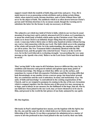 support round which the tendrils of faith cling and twine and grow. True, He is
made known to us as possessing certain attributes and as doing certain things
which, when stated in words, become doctrines, and a Christ without these will
never be the object of faith. The antithesis which is so often drawn between Christ’s
person and Christian doctrines is by no means sound, though the warning not to
substitute the latter for the former is only too necessary at all times.
The subjective act which lays hold of Christ is faith, which in our text has its usual
meaning of saving trust, and is entirely misconceived if it is taken, as it sometimes is,
to mean the whole body of beliefs which make up the Christian creed. That which
unites us to Jesus Christ is an infinitely deeper thing than the acceptance of any
creed. A man may believe thirty-nine or thirty-nine hundred articles without having
any real or vital connection with the one Lord. The faith which saves is the outgoing
of the whole self towards Christ. In it the understanding, the emotions, and the will
are all in action. The ew Testament faith is absolutely identical with the Old
Testament trust, and the prophet who exhorted Israel, ‘Trust ye in the Lord for
ever, for in the Lord Jehovah is everlasting strength,’ was preaching the very same
message as the Apostle who cried, ‘Believe on the Lord Jesus Christ and thou shalt
be saved.’
That ‘saving faith’ is the same in all Christians, however different they may be in
condition and character and general outlook and opinion upon many points of
Christian knowledge. The things on which they differ are on the surface, and
sometimes by reason of their divergencies Christians stand like frowning cliffs that
look threateningly at one another across a narrow gorge, but deep below ground
they are continuous and the rock is unbroken. In many and melancholy ways ‘the
unity of faith and knowledge’ is contradicted in the existing organisations of the
Church, and we are tempted to postpone its coming to the day of the new Jerusalem
which is compact together; but the clarion note of this great text may encourage us
to hope, and to labour in our measure for the fulfilment of the hope, that all, who by
one faith have been joined to the one Lord, may yet know themselves to be one in
Him, and present to the world the fair picture of one body animated by one spirit.
III. One baptism.
Obviously in Paul’s mind baptism here means, not the baptism with the Spirit, but
the rite, one and the same for all, by which believers in Christ enter into the
fellowship of the Church. It was then a perpetual rite administered as a matter of
course to all who professed to have been joined to the one Lord by their one faith.
 
