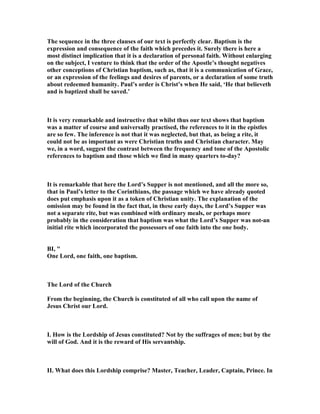 The sequence in the three clauses of our text is perfectly clear. Baptism is the
expression and consequence of the faith which precedes it. Surely there is here a
most distinct implication that it is a declaration of personal faith. Without enlarging
on the subject, I venture to think that the order of the Apostle’s thought negatives
other conceptions of Christian baptism, such as, that it is a communication of Grace,
or an expression of the feelings and desires of parents, or a declaration of some truth
about redeemed humanity. Paul’s order is Christ’s when He said, ‘He that believeth
and is baptized shall be saved.’
It is very remarkable and instructive that whilst thus our text shows that baptism
was a matter of course and universally practised, the references to it in the epistles
are so few. The inference is not that it was neglected, but that, as being a rite, it
could not be as important as were Christian truths and Christian character. May
we, in a word, suggest the contrast between the frequency and tone of the Apostolic
references to baptism and those which we find in many quarters to-day?
It is remarkable that here the Lord’s Supper is not mentioned, and all the more so,
that in Paul’s letter to the Corinthians, the passage which we have already quoted
does put emphasis upon it as a token of Christian unity. The explanation of the
omission may be found in the fact that, in these early days, the Lord’s Supper was
not a separate rite, but was combined with ordinary meals, or perhaps more
probably in the consideration that baptism was what the Lord’s Supper was not-an
initial rite which incorporated the possessors of one faith into the one body.
BI, "
One Lord, one faith, one baptism.
The Lord of the Church
From the beginning, the Church is constituted of all who call upon the name of
Jesus Christ our Lord.
I. How is the Lordship of Jesus constituted? ot by the suffrages of men; but by the
will of God. And it is the reward of His servantship.
II. What does this Lordship comprise? Master, Teacher, Leader, Captain, Prince. In
 