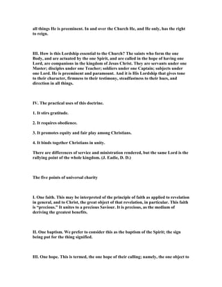 all things He is preeminent. In and over the Church He, and He only, has the right
to reign.
III. How is this Lordship essential to the Church? The saints who form the one
Body, and are actuated by the one Spirit, and are called in the hope of having one
Lord, are companions in the kingdom of Jesus Christ. They are servants under one
Master; disciples under one Teacher; soldiers under one Captain; subjects under
one Lord. He is preeminent and paramount. And it is His Lordship that gives tone
to their character, firmness to their testimony, steadfastness to their hues, and
direction in all things.
IV. The practical uses of this doctrine.
1. It stirs gratitude.
2. It requires obedience.
3. It promotes equity and fair play among Christians.
4. It binds together Christians in unity.
There are differences of service and ministration rendered, but the same Lord is the
rallying point of the whole kingdom. (J. Eadie, D. D.)
The five points of universal charity
I. One faith. This may be interpreted of the principle of faith as applied to revelation
in general, and to Christ, the great object of that revelation, in particular. This faith
is “precious.” It unites to a precious Saviour. It is precious, as the medium of
deriving the greatest benefits.
II. One baptism. We prefer to consider this as the baptism of the Spirit; the sign
being put for the thing signified.
III. One hope. This is termed, the one hope of their calling; namely, the one object to
 