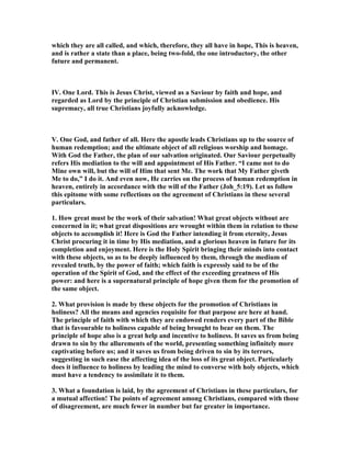 which they are all called, and which, therefore, they all have in hope, This is heaven,
and is rather a state than a place, being two-fold, the one introductory, the other
future and permanent.
IV. One Lord. This is Jesus Christ, viewed as a Saviour by faith and hope, and
regarded as Lord by the principle of Christian submission and obedience. His
supremacy, all true Christians joyfully acknowledge.
V. One God, and father of all. Here the apostle leads Christians up to the source of
human redemption; and the ultimate object of all religious worship and homage.
With God the Father, the plan of our salvation originated. Our Saviour perpetually
refers His mediation to the will and appointment of His Father. “I came not to do
Mine own will, but the will of Him that sent Me. The work that My Father giveth
Me to do,” I do it. And even now, He carries on the process of human redemption in
heaven, entirely in accordance with the will of the Father (Joh_5:19). Let us follow
this epitome with some reflections on the agreement of Christians in these several
particulars.
1. How great must be the work of their salvation! What great objects without are
concerned in it; what great dispositions are wrought within them in relation to these
objects to accomplish it! Here is God the Father intending it from eternity, Jesus
Christ procuring it in time by His mediation, and a glorious heaven in future for its
completion and enjoyment. Here is the Holy Spirit bringing their minds into contact
with these objects, so as to be deeply influenced by them, through the medium of
revealed truth, by the power of faith; which faith is expressly said to be of the
operation of the Spirit of God, and the effect of the exceeding greatness of His
power: and here is a supernatural principle of hope given them for the promotion of
the same object.
2. What provision is made by these objects for the promotion of Christians in
holiness? All the means and agencies requisite for that purpose are here at hand.
The principle of faith with which they are endowed renders every part of the Bible
that is favourable to holiness capable of being brought to bear on them. The
principle of hope also is a great help and incentive to holiness. It saves us from being
drawn to sin by the allurements of the world, presenting something infinitely more
captivating before us; and it saves us from being driven to sin by its terrors,
suggesting in such ease the affecting idea of the loss of its great object. Particularly
does it influence to holiness by leading the mind to converse with holy objects, which
must have a tendency to assimilate it to them.
3. What a foundation is laid, by the agreement of Christians in these particulars, for
a mutual affection! The points of agreement among Christians, compared with those
of disagreement, are much fewer in number but far greater in importance.
 